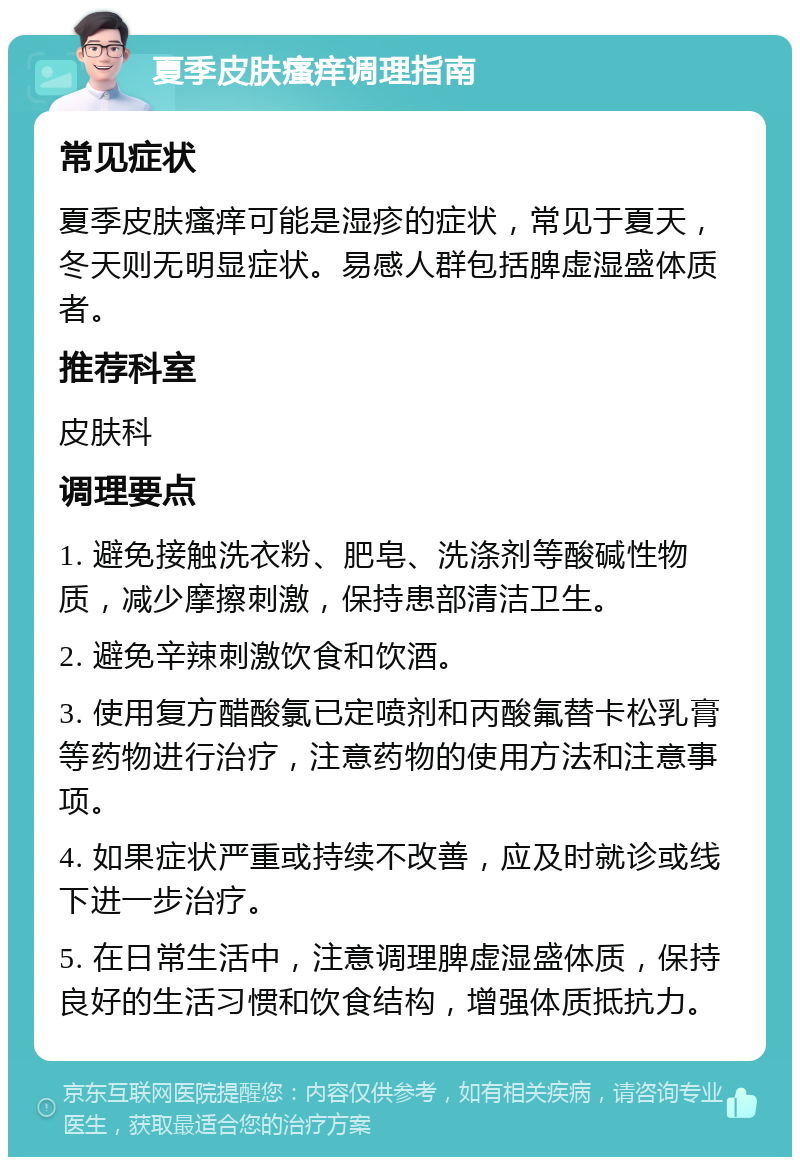 夏季皮肤瘙痒调理指南 常见症状 夏季皮肤瘙痒可能是湿疹的症状，常见于夏天，冬天则无明显症状。易感人群包括脾虚湿盛体质者。 推荐科室 皮肤科 调理要点 1. 避免接触洗衣粉、肥皂、洗涤剂等酸碱性物质，减少摩擦刺激，保持患部清洁卫生。 2. 避免辛辣刺激饮食和饮酒。 3. 使用复方醋酸氯已定喷剂和丙酸氟替卡松乳膏等药物进行治疗，注意药物的使用方法和注意事项。 4. 如果症状严重或持续不改善，应及时就诊或线下进一步治疗。 5. 在日常生活中，注意调理脾虚湿盛体质，保持良好的生活习惯和饮食结构，增强体质抵抗力。