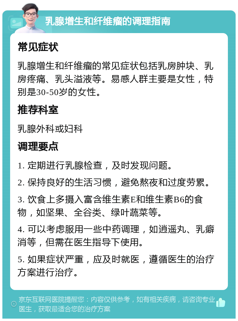 乳腺增生和纤维瘤的调理指南 常见症状 乳腺增生和纤维瘤的常见症状包括乳房肿块、乳房疼痛、乳头溢液等。易感人群主要是女性，特别是30-50岁的女性。 推荐科室 乳腺外科或妇科 调理要点 1. 定期进行乳腺检查，及时发现问题。 2. 保持良好的生活习惯，避免熬夜和过度劳累。 3. 饮食上多摄入富含维生素E和维生素B6的食物，如坚果、全谷类、绿叶蔬菜等。 4. 可以考虑服用一些中药调理，如逍遥丸、乳癖消等，但需在医生指导下使用。 5. 如果症状严重，应及时就医，遵循医生的治疗方案进行治疗。