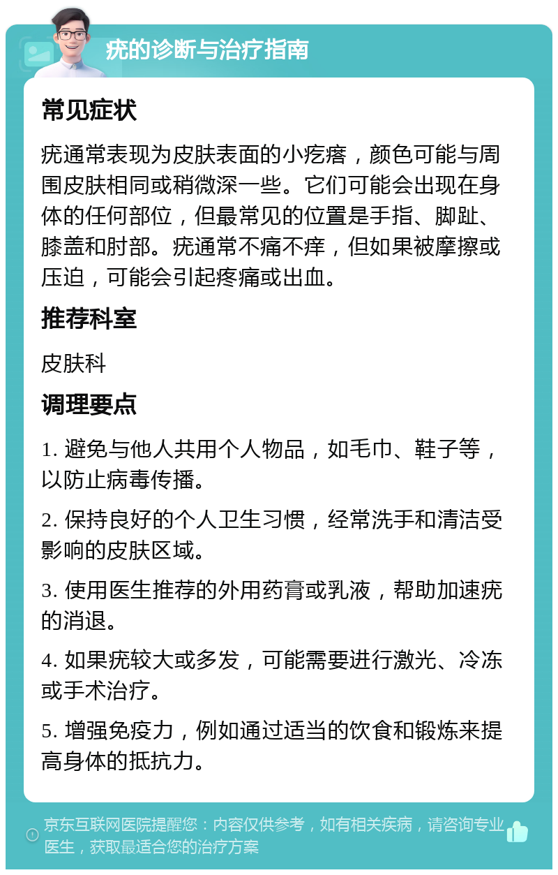 疣的诊断与治疗指南 常见症状 疣通常表现为皮肤表面的小疙瘩，颜色可能与周围皮肤相同或稍微深一些。它们可能会出现在身体的任何部位，但最常见的位置是手指、脚趾、膝盖和肘部。疣通常不痛不痒，但如果被摩擦或压迫，可能会引起疼痛或出血。 推荐科室 皮肤科 调理要点 1. 避免与他人共用个人物品，如毛巾、鞋子等，以防止病毒传播。 2. 保持良好的个人卫生习惯，经常洗手和清洁受影响的皮肤区域。 3. 使用医生推荐的外用药膏或乳液，帮助加速疣的消退。 4. 如果疣较大或多发，可能需要进行激光、冷冻或手术治疗。 5. 增强免疫力，例如通过适当的饮食和锻炼来提高身体的抵抗力。