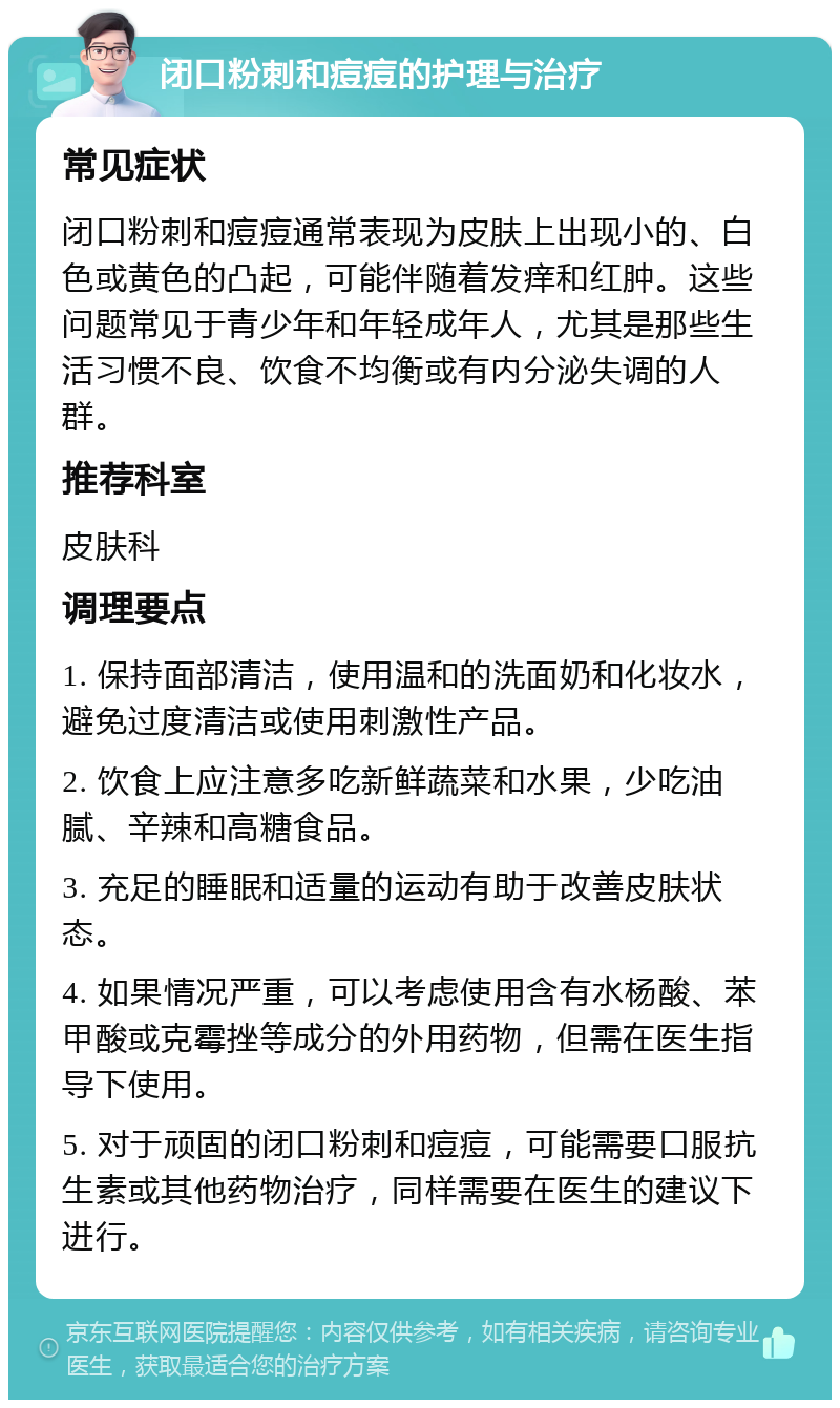 闭口粉刺和痘痘的护理与治疗 常见症状 闭口粉刺和痘痘通常表现为皮肤上出现小的、白色或黄色的凸起，可能伴随着发痒和红肿。这些问题常见于青少年和年轻成年人，尤其是那些生活习惯不良、饮食不均衡或有内分泌失调的人群。 推荐科室 皮肤科 调理要点 1. 保持面部清洁，使用温和的洗面奶和化妆水，避免过度清洁或使用刺激性产品。 2. 饮食上应注意多吃新鲜蔬菜和水果，少吃油腻、辛辣和高糖食品。 3. 充足的睡眠和适量的运动有助于改善皮肤状态。 4. 如果情况严重，可以考虑使用含有水杨酸、苯甲酸或克霉挫等成分的外用药物，但需在医生指导下使用。 5. 对于顽固的闭口粉刺和痘痘，可能需要口服抗生素或其他药物治疗，同样需要在医生的建议下进行。