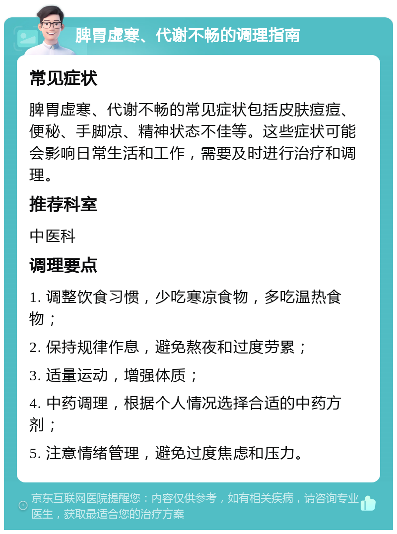 脾胃虚寒、代谢不畅的调理指南 常见症状 脾胃虚寒、代谢不畅的常见症状包括皮肤痘痘、便秘、手脚凉、精神状态不佳等。这些症状可能会影响日常生活和工作，需要及时进行治疗和调理。 推荐科室 中医科 调理要点 1. 调整饮食习惯，少吃寒凉食物，多吃温热食物； 2. 保持规律作息，避免熬夜和过度劳累； 3. 适量运动，增强体质； 4. 中药调理，根据个人情况选择合适的中药方剂； 5. 注意情绪管理，避免过度焦虑和压力。