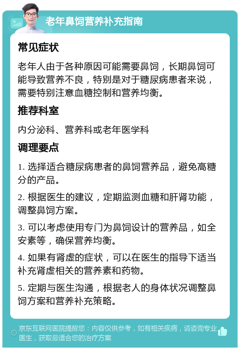 老年鼻饲营养补充指南 常见症状 老年人由于各种原因可能需要鼻饲，长期鼻饲可能导致营养不良，特别是对于糖尿病患者来说，需要特别注意血糖控制和营养均衡。 推荐科室 内分泌科、营养科或老年医学科 调理要点 1. 选择适合糖尿病患者的鼻饲营养品，避免高糖分的产品。 2. 根据医生的建议，定期监测血糖和肝肾功能，调整鼻饲方案。 3. 可以考虑使用专门为鼻饲设计的营养品，如全安素等，确保营养均衡。 4. 如果有肾虚的症状，可以在医生的指导下适当补充肾虚相关的营养素和药物。 5. 定期与医生沟通，根据老人的身体状况调整鼻饲方案和营养补充策略。