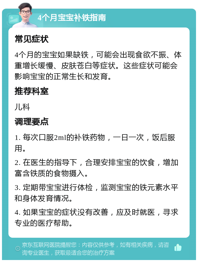 4个月宝宝补铁指南 常见症状 4个月的宝宝如果缺铁，可能会出现食欲不振、体重增长缓慢、皮肤苍白等症状。这些症状可能会影响宝宝的正常生长和发育。 推荐科室 儿科 调理要点 1. 每次口服2ml的补铁药物，一日一次，饭后服用。 2. 在医生的指导下，合理安排宝宝的饮食，增加富含铁质的食物摄入。 3. 定期带宝宝进行体检，监测宝宝的铁元素水平和身体发育情况。 4. 如果宝宝的症状没有改善，应及时就医，寻求专业的医疗帮助。