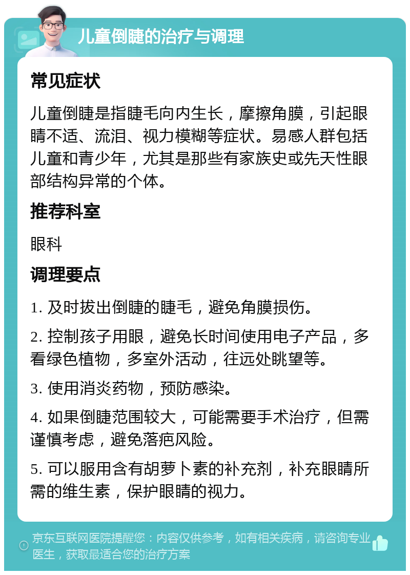 儿童倒睫的治疗与调理 常见症状 儿童倒睫是指睫毛向内生长，摩擦角膜，引起眼睛不适、流泪、视力模糊等症状。易感人群包括儿童和青少年，尤其是那些有家族史或先天性眼部结构异常的个体。 推荐科室 眼科 调理要点 1. 及时拔出倒睫的睫毛，避免角膜损伤。 2. 控制孩子用眼，避免长时间使用电子产品，多看绿色植物，多室外活动，往远处眺望等。 3. 使用消炎药物，预防感染。 4. 如果倒睫范围较大，可能需要手术治疗，但需谨慎考虑，避免落疤风险。 5. 可以服用含有胡萝卜素的补充剂，补充眼睛所需的维生素，保护眼睛的视力。