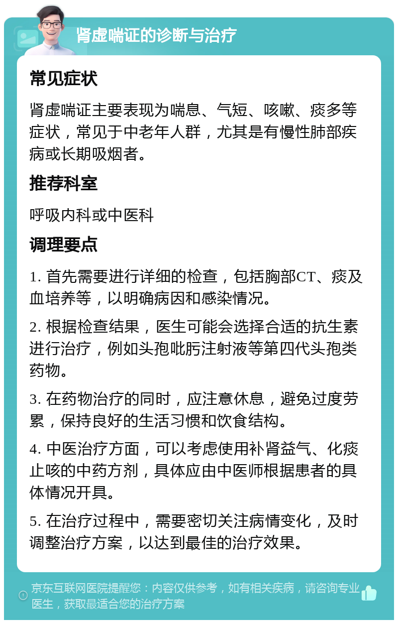 肾虚喘证的诊断与治疗 常见症状 肾虚喘证主要表现为喘息、气短、咳嗽、痰多等症状，常见于中老年人群，尤其是有慢性肺部疾病或长期吸烟者。 推荐科室 呼吸内科或中医科 调理要点 1. 首先需要进行详细的检查，包括胸部CT、痰及血培养等，以明确病因和感染情况。 2. 根据检查结果，医生可能会选择合适的抗生素进行治疗，例如头孢吡肟注射液等第四代头孢类药物。 3. 在药物治疗的同时，应注意休息，避免过度劳累，保持良好的生活习惯和饮食结构。 4. 中医治疗方面，可以考虑使用补肾益气、化痰止咳的中药方剂，具体应由中医师根据患者的具体情况开具。 5. 在治疗过程中，需要密切关注病情变化，及时调整治疗方案，以达到最佳的治疗效果。