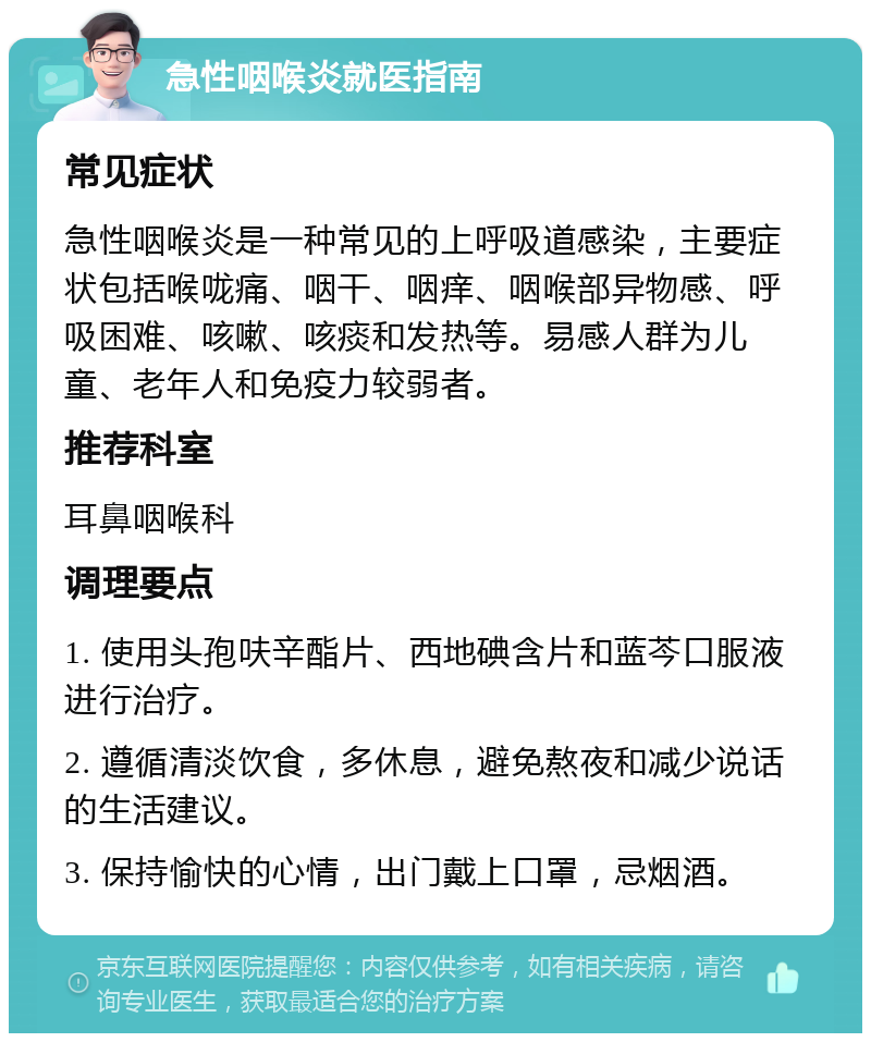 急性咽喉炎就医指南 常见症状 急性咽喉炎是一种常见的上呼吸道感染，主要症状包括喉咙痛、咽干、咽痒、咽喉部异物感、呼吸困难、咳嗽、咳痰和发热等。易感人群为儿童、老年人和免疫力较弱者。 推荐科室 耳鼻咽喉科 调理要点 1. 使用头孢呋辛酯片、西地碘含片和蓝芩口服液进行治疗。 2. 遵循清淡饮食，多休息，避免熬夜和减少说话的生活建议。 3. 保持愉快的心情，出门戴上口罩，忌烟酒。