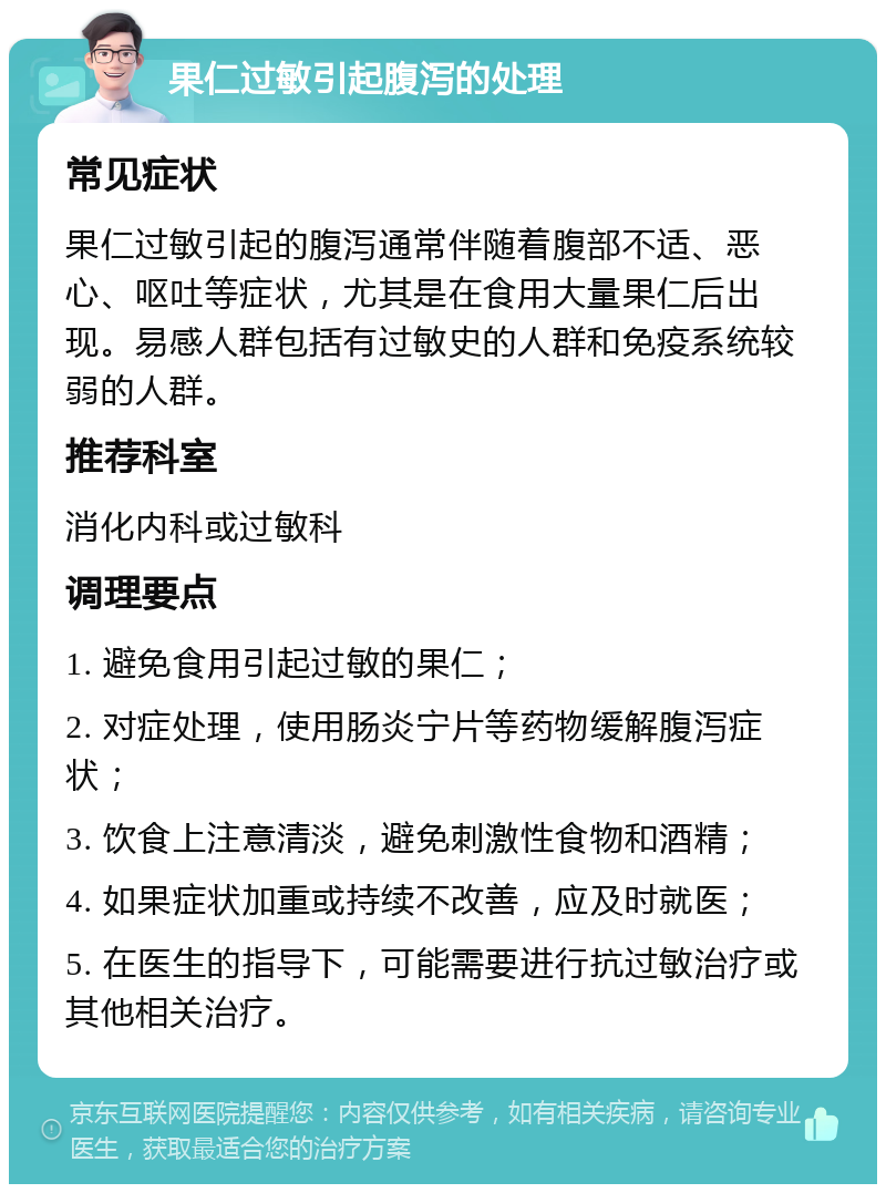 果仁过敏引起腹泻的处理 常见症状 果仁过敏引起的腹泻通常伴随着腹部不适、恶心、呕吐等症状，尤其是在食用大量果仁后出现。易感人群包括有过敏史的人群和免疫系统较弱的人群。 推荐科室 消化内科或过敏科 调理要点 1. 避免食用引起过敏的果仁； 2. 对症处理，使用肠炎宁片等药物缓解腹泻症状； 3. 饮食上注意清淡，避免刺激性食物和酒精； 4. 如果症状加重或持续不改善，应及时就医； 5. 在医生的指导下，可能需要进行抗过敏治疗或其他相关治疗。