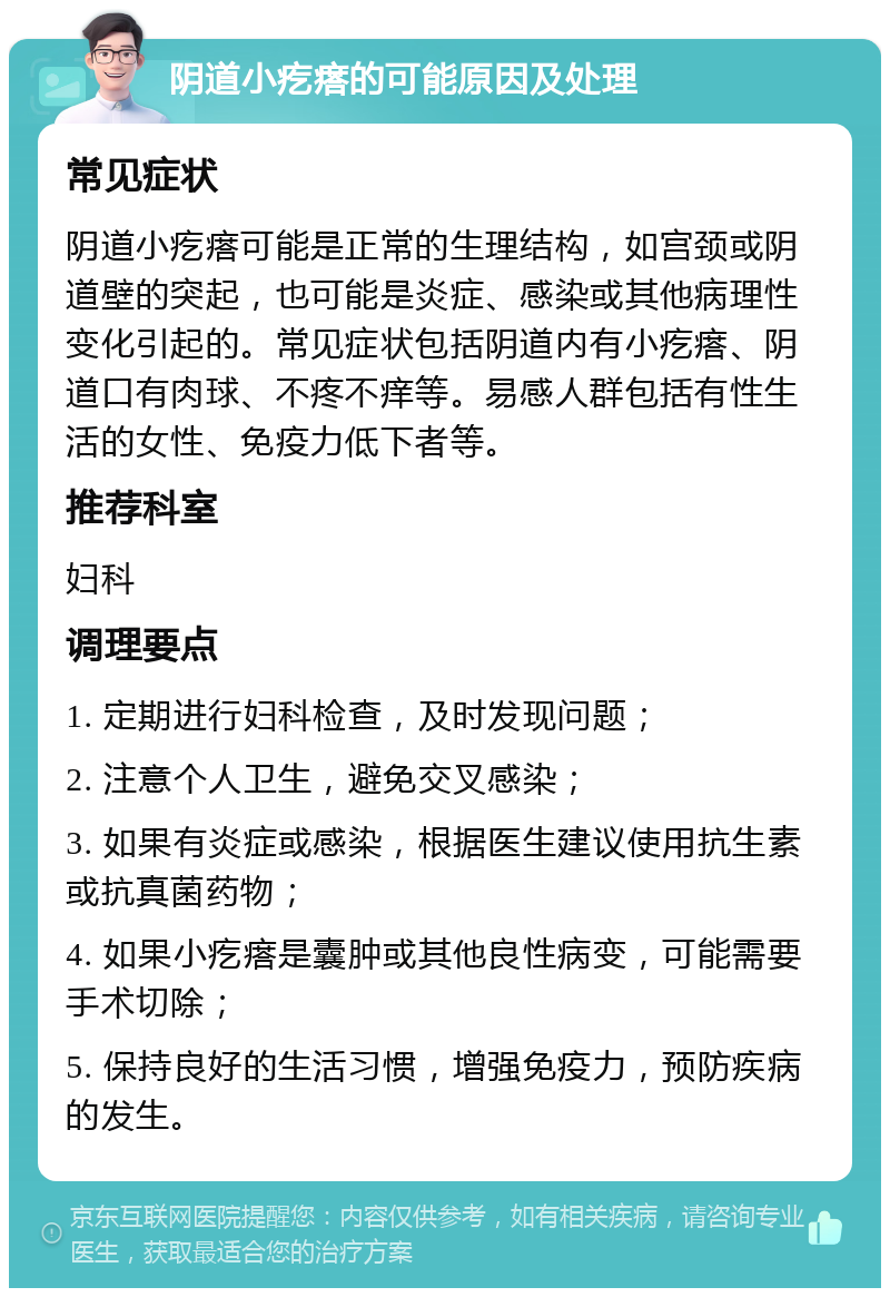 阴道小疙瘩的可能原因及处理 常见症状 阴道小疙瘩可能是正常的生理结构，如宫颈或阴道壁的突起，也可能是炎症、感染或其他病理性变化引起的。常见症状包括阴道内有小疙瘩、阴道口有肉球、不疼不痒等。易感人群包括有性生活的女性、免疫力低下者等。 推荐科室 妇科 调理要点 1. 定期进行妇科检查，及时发现问题； 2. 注意个人卫生，避免交叉感染； 3. 如果有炎症或感染，根据医生建议使用抗生素或抗真菌药物； 4. 如果小疙瘩是囊肿或其他良性病变，可能需要手术切除； 5. 保持良好的生活习惯，增强免疫力，预防疾病的发生。