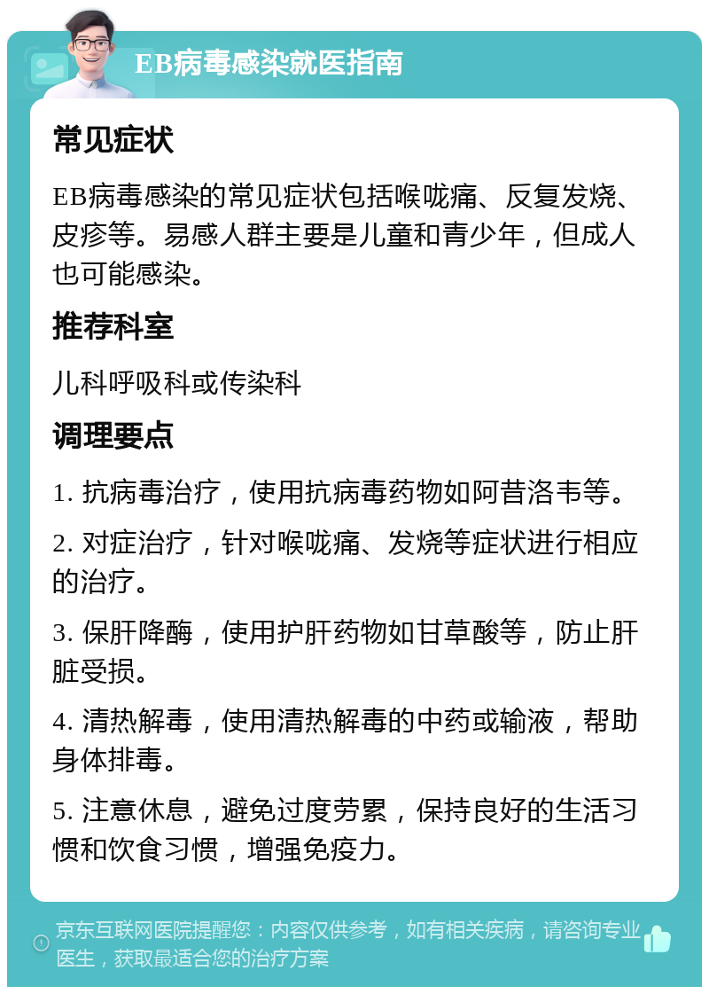 EB病毒感染就医指南 常见症状 EB病毒感染的常见症状包括喉咙痛、反复发烧、皮疹等。易感人群主要是儿童和青少年，但成人也可能感染。 推荐科室 儿科呼吸科或传染科 调理要点 1. 抗病毒治疗，使用抗病毒药物如阿昔洛韦等。 2. 对症治疗，针对喉咙痛、发烧等症状进行相应的治疗。 3. 保肝降酶，使用护肝药物如甘草酸等，防止肝脏受损。 4. 清热解毒，使用清热解毒的中药或输液，帮助身体排毒。 5. 注意休息，避免过度劳累，保持良好的生活习惯和饮食习惯，增强免疫力。