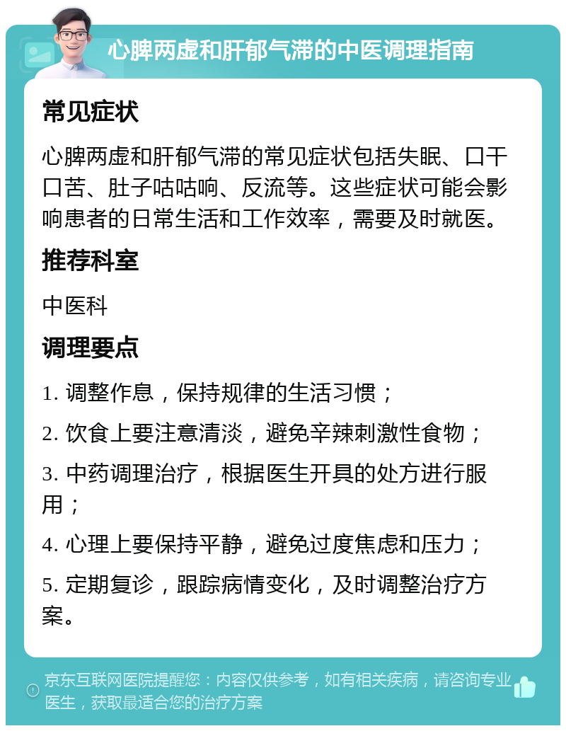 心脾两虚和肝郁气滞的中医调理指南 常见症状 心脾两虚和肝郁气滞的常见症状包括失眠、口干口苦、肚子咕咕响、反流等。这些症状可能会影响患者的日常生活和工作效率，需要及时就医。 推荐科室 中医科 调理要点 1. 调整作息，保持规律的生活习惯； 2. 饮食上要注意清淡，避免辛辣刺激性食物； 3. 中药调理治疗，根据医生开具的处方进行服用； 4. 心理上要保持平静，避免过度焦虑和压力； 5. 定期复诊，跟踪病情变化，及时调整治疗方案。