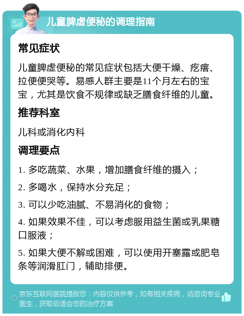 儿童脾虚便秘的调理指南 常见症状 儿童脾虚便秘的常见症状包括大便干燥、疙瘩、拉便便哭等。易感人群主要是11个月左右的宝宝，尤其是饮食不规律或缺乏膳食纤维的儿童。 推荐科室 儿科或消化内科 调理要点 1. 多吃蔬菜、水果，增加膳食纤维的摄入； 2. 多喝水，保持水分充足； 3. 可以少吃油腻、不易消化的食物； 4. 如果效果不佳，可以考虑服用益生菌或乳果糖口服液； 5. 如果大便不解或困难，可以使用开塞露或肥皂条等润滑肛门，辅助排便。