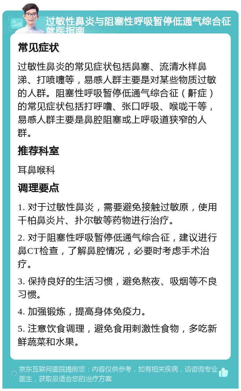 过敏性鼻炎与阻塞性呼吸暂停低通气综合征就医指南 常见症状 过敏性鼻炎的常见症状包括鼻塞、流清水样鼻涕、打喷嚏等，易感人群主要是对某些物质过敏的人群。阻塞性呼吸暂停低通气综合征（鼾症）的常见症状包括打呼噜、张口呼吸、喉咙干等，易感人群主要是鼻腔阻塞或上呼吸道狭窄的人群。 推荐科室 耳鼻喉科 调理要点 1. 对于过敏性鼻炎，需要避免接触过敏原，使用千柏鼻炎片、扑尔敏等药物进行治疗。 2. 对于阻塞性呼吸暂停低通气综合征，建议进行鼻CT检查，了解鼻腔情况，必要时考虑手术治疗。 3. 保持良好的生活习惯，避免熬夜、吸烟等不良习惯。 4. 加强锻炼，提高身体免疫力。 5. 注意饮食调理，避免食用刺激性食物，多吃新鲜蔬菜和水果。