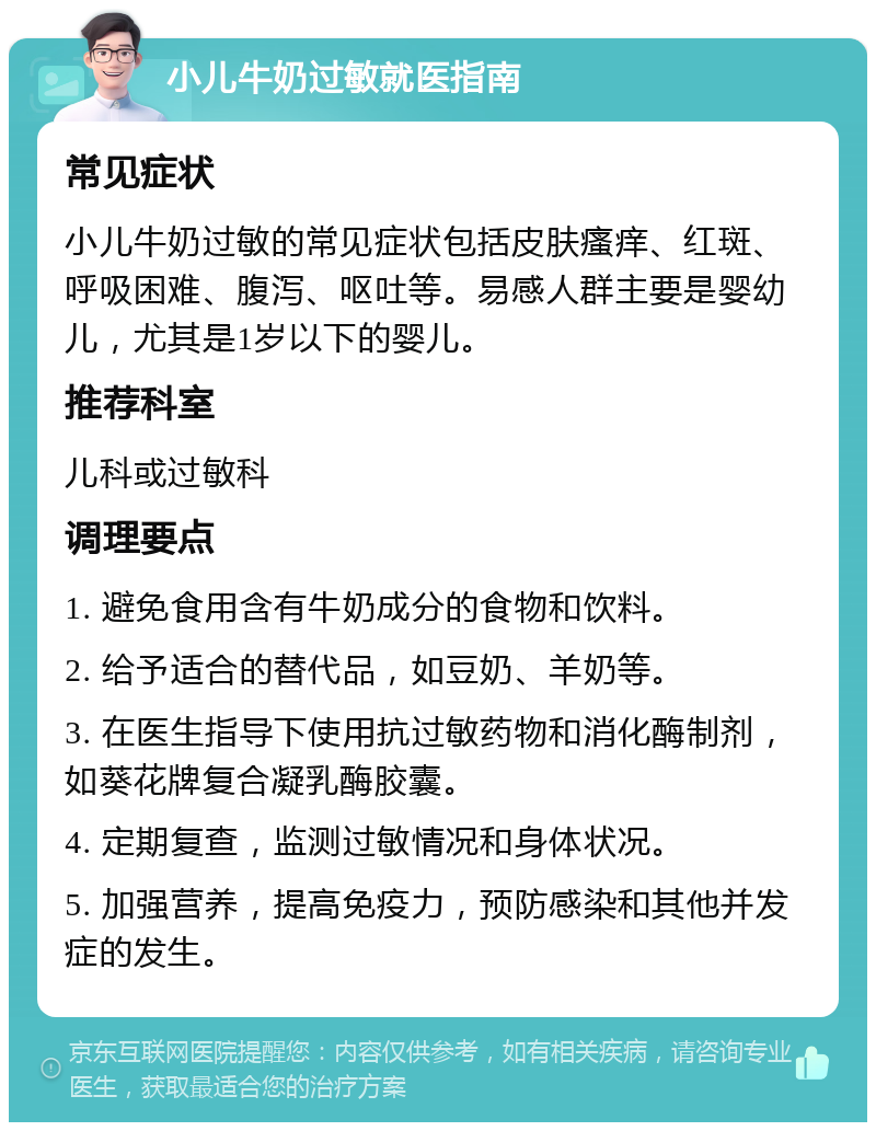 小儿牛奶过敏就医指南 常见症状 小儿牛奶过敏的常见症状包括皮肤瘙痒、红斑、呼吸困难、腹泻、呕吐等。易感人群主要是婴幼儿，尤其是1岁以下的婴儿。 推荐科室 儿科或过敏科 调理要点 1. 避免食用含有牛奶成分的食物和饮料。 2. 给予适合的替代品，如豆奶、羊奶等。 3. 在医生指导下使用抗过敏药物和消化酶制剂，如葵花牌复合凝乳酶胶囊。 4. 定期复查，监测过敏情况和身体状况。 5. 加强营养，提高免疫力，预防感染和其他并发症的发生。