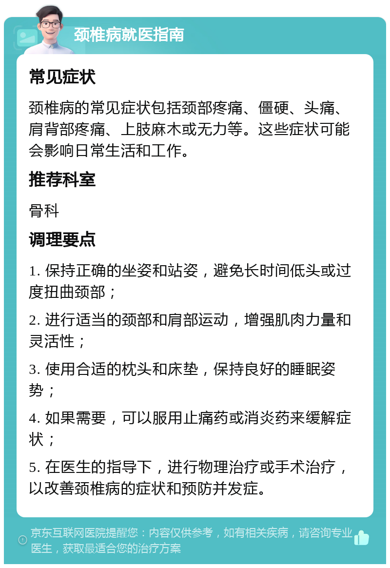 颈椎病就医指南 常见症状 颈椎病的常见症状包括颈部疼痛、僵硬、头痛、肩背部疼痛、上肢麻木或无力等。这些症状可能会影响日常生活和工作。 推荐科室 骨科 调理要点 1. 保持正确的坐姿和站姿，避免长时间低头或过度扭曲颈部； 2. 进行适当的颈部和肩部运动，增强肌肉力量和灵活性； 3. 使用合适的枕头和床垫，保持良好的睡眠姿势； 4. 如果需要，可以服用止痛药或消炎药来缓解症状； 5. 在医生的指导下，进行物理治疗或手术治疗，以改善颈椎病的症状和预防并发症。