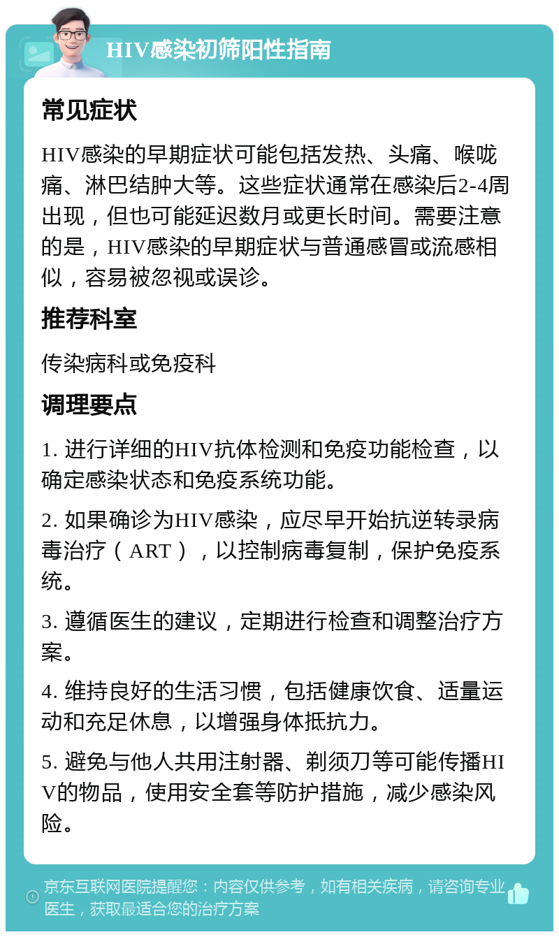 HIV感染初筛阳性指南 常见症状 HIV感染的早期症状可能包括发热、头痛、喉咙痛、淋巴结肿大等。这些症状通常在感染后2-4周出现，但也可能延迟数月或更长时间。需要注意的是，HIV感染的早期症状与普通感冒或流感相似，容易被忽视或误诊。 推荐科室 传染病科或免疫科 调理要点 1. 进行详细的HIV抗体检测和免疫功能检查，以确定感染状态和免疫系统功能。 2. 如果确诊为HIV感染，应尽早开始抗逆转录病毒治疗（ART），以控制病毒复制，保护免疫系统。 3. 遵循医生的建议，定期进行检查和调整治疗方案。 4. 维持良好的生活习惯，包括健康饮食、适量运动和充足休息，以增强身体抵抗力。 5. 避免与他人共用注射器、剃须刀等可能传播HIV的物品，使用安全套等防护措施，减少感染风险。