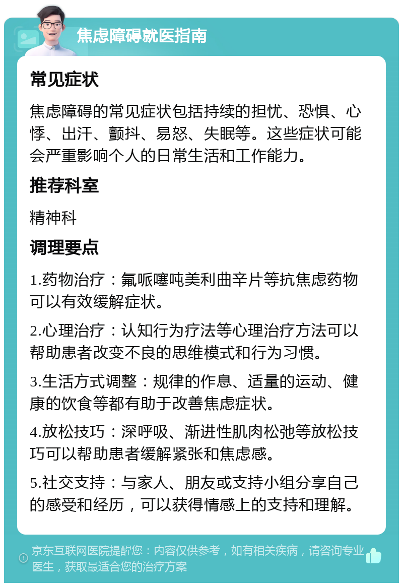 焦虑障碍就医指南 常见症状 焦虑障碍的常见症状包括持续的担忧、恐惧、心悸、出汗、颤抖、易怒、失眠等。这些症状可能会严重影响个人的日常生活和工作能力。 推荐科室 精神科 调理要点 1.药物治疗：氟哌噻吨美利曲辛片等抗焦虑药物可以有效缓解症状。 2.心理治疗：认知行为疗法等心理治疗方法可以帮助患者改变不良的思维模式和行为习惯。 3.生活方式调整：规律的作息、适量的运动、健康的饮食等都有助于改善焦虑症状。 4.放松技巧：深呼吸、渐进性肌肉松弛等放松技巧可以帮助患者缓解紧张和焦虑感。 5.社交支持：与家人、朋友或支持小组分享自己的感受和经历，可以获得情感上的支持和理解。