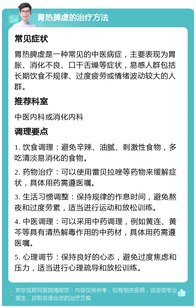 胃热脾虚的治疗方法 常见症状 胃热脾虚是一种常见的中医病症，主要表现为胃胀、消化不良、口干舌燥等症状，易感人群包括长期饮食不规律、过度疲劳或情绪波动较大的人群。 推荐科室 中医内科或消化内科 调理要点 1. 饮食调理：避免辛辣、油腻、刺激性食物，多吃清淡易消化的食物。 2. 药物治疗：可以使用雷贝拉唑等药物来缓解症状，具体用药需遵医嘱。 3. 生活习惯调整：保持规律的作息时间，避免熬夜和过度劳累，适当进行运动和放松训练。 4. 中医调理：可以采用中药调理，例如黄连、黄芩等具有清热解毒作用的中药材，具体用药需遵医嘱。 5. 心理调节：保持良好的心态，避免过度焦虑和压力，适当进行心理疏导和放松训练。