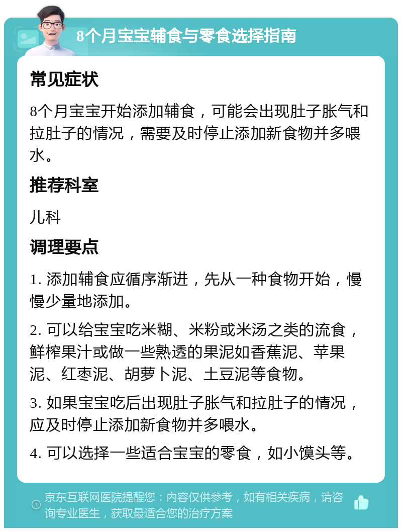 8个月宝宝辅食与零食选择指南 常见症状 8个月宝宝开始添加辅食，可能会出现肚子胀气和拉肚子的情况，需要及时停止添加新食物并多喂水。 推荐科室 儿科 调理要点 1. 添加辅食应循序渐进，先从一种食物开始，慢慢少量地添加。 2. 可以给宝宝吃米糊、米粉或米汤之类的流食，鲜榨果汁或做一些熟透的果泥如香蕉泥、苹果泥、红枣泥、胡萝卜泥、土豆泥等食物。 3. 如果宝宝吃后出现肚子胀气和拉肚子的情况，应及时停止添加新食物并多喂水。 4. 可以选择一些适合宝宝的零食，如小馍头等。