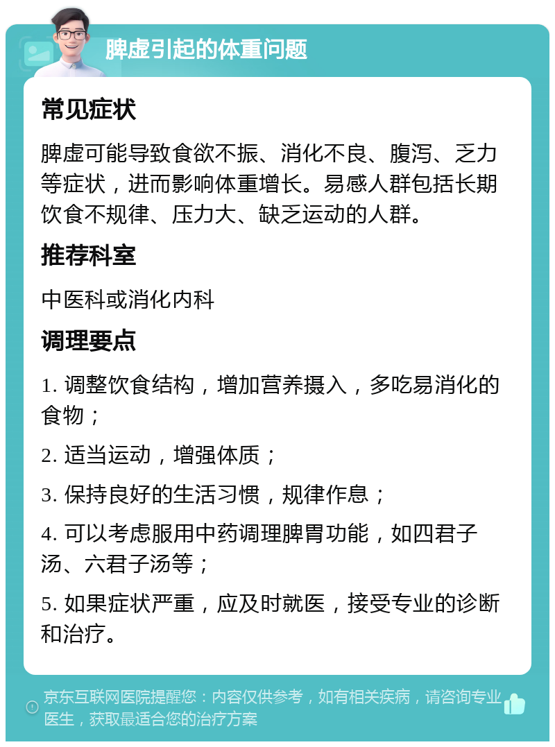 脾虚引起的体重问题 常见症状 脾虚可能导致食欲不振、消化不良、腹泻、乏力等症状，进而影响体重增长。易感人群包括长期饮食不规律、压力大、缺乏运动的人群。 推荐科室 中医科或消化内科 调理要点 1. 调整饮食结构，增加营养摄入，多吃易消化的食物； 2. 适当运动，增强体质； 3. 保持良好的生活习惯，规律作息； 4. 可以考虑服用中药调理脾胃功能，如四君子汤、六君子汤等； 5. 如果症状严重，应及时就医，接受专业的诊断和治疗。