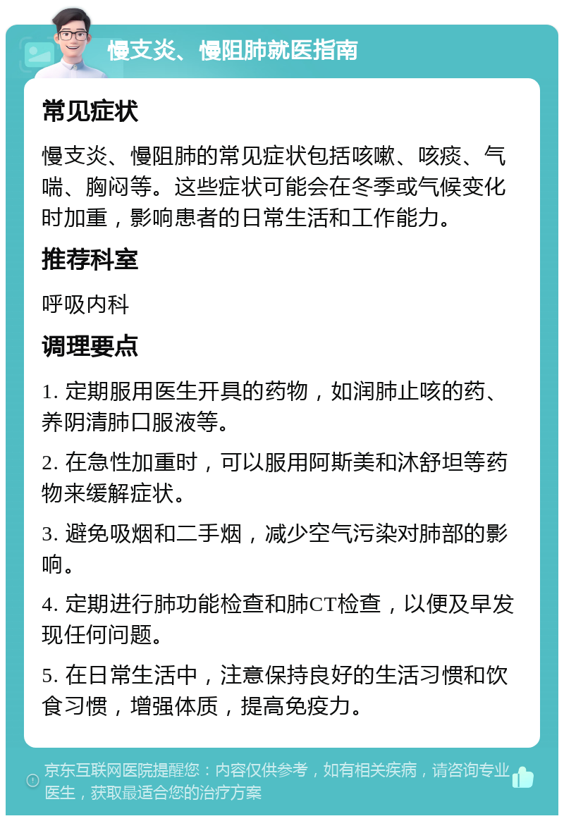 慢支炎、慢阻肺就医指南 常见症状 慢支炎、慢阻肺的常见症状包括咳嗽、咳痰、气喘、胸闷等。这些症状可能会在冬季或气候变化时加重，影响患者的日常生活和工作能力。 推荐科室 呼吸内科 调理要点 1. 定期服用医生开具的药物，如润肺止咳的药、养阴清肺口服液等。 2. 在急性加重时，可以服用阿斯美和沐舒坦等药物来缓解症状。 3. 避免吸烟和二手烟，减少空气污染对肺部的影响。 4. 定期进行肺功能检查和肺CT检查，以便及早发现任何问题。 5. 在日常生活中，注意保持良好的生活习惯和饮食习惯，增强体质，提高免疫力。