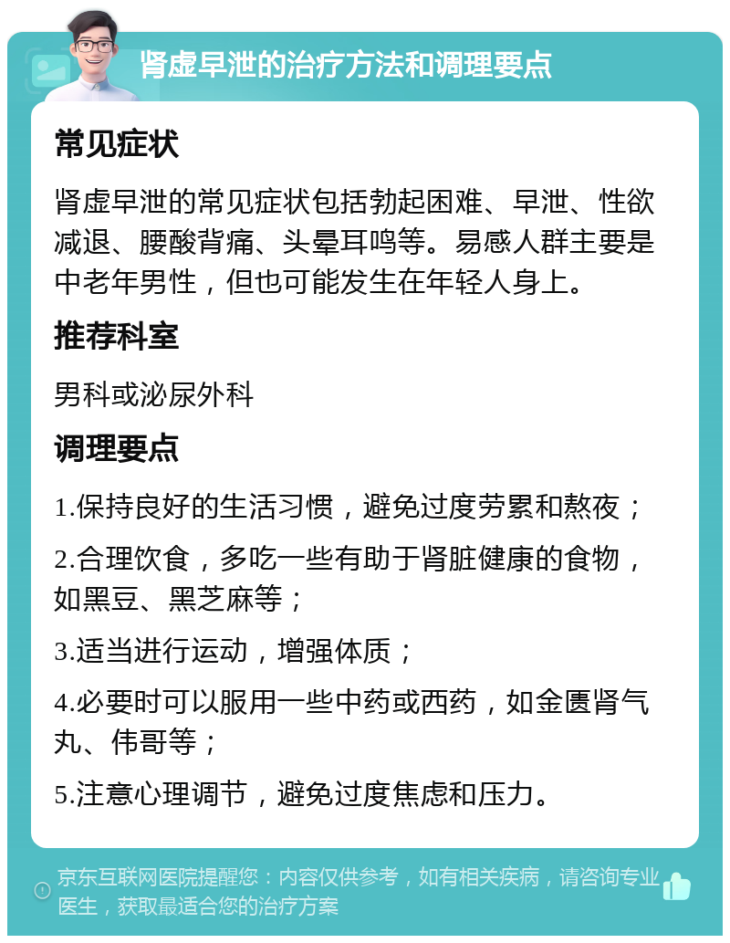 肾虚早泄的治疗方法和调理要点 常见症状 肾虚早泄的常见症状包括勃起困难、早泄、性欲减退、腰酸背痛、头晕耳鸣等。易感人群主要是中老年男性，但也可能发生在年轻人身上。 推荐科室 男科或泌尿外科 调理要点 1.保持良好的生活习惯，避免过度劳累和熬夜； 2.合理饮食，多吃一些有助于肾脏健康的食物，如黑豆、黑芝麻等； 3.适当进行运动，增强体质； 4.必要时可以服用一些中药或西药，如金匮肾气丸、伟哥等； 5.注意心理调节，避免过度焦虑和压力。