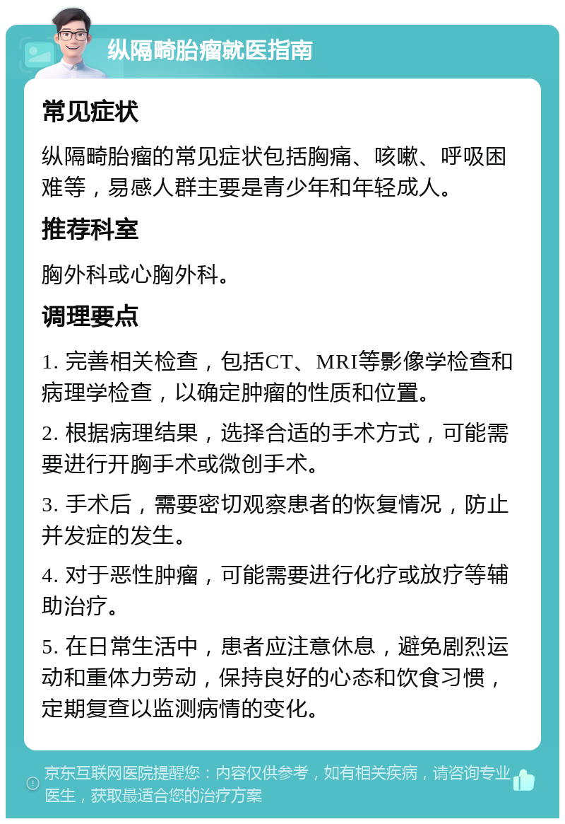 纵隔畸胎瘤就医指南 常见症状 纵隔畸胎瘤的常见症状包括胸痛、咳嗽、呼吸困难等，易感人群主要是青少年和年轻成人。 推荐科室 胸外科或心胸外科。 调理要点 1. 完善相关检查，包括CT、MRI等影像学检查和病理学检查，以确定肿瘤的性质和位置。 2. 根据病理结果，选择合适的手术方式，可能需要进行开胸手术或微创手术。 3. 手术后，需要密切观察患者的恢复情况，防止并发症的发生。 4. 对于恶性肿瘤，可能需要进行化疗或放疗等辅助治疗。 5. 在日常生活中，患者应注意休息，避免剧烈运动和重体力劳动，保持良好的心态和饮食习惯，定期复查以监测病情的变化。