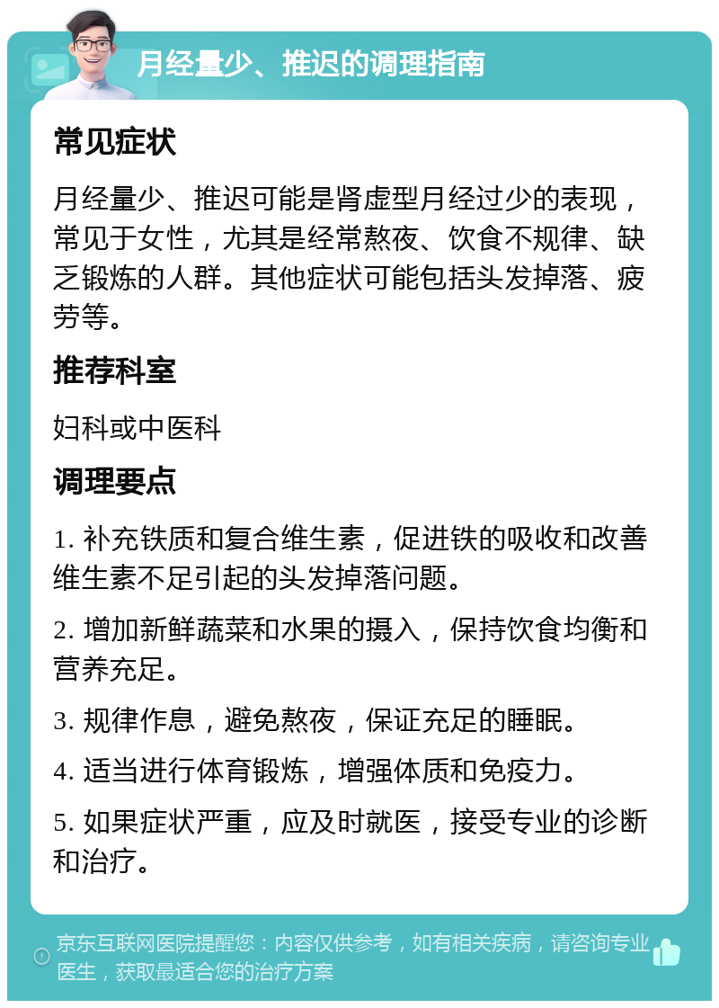 月经量少、推迟的调理指南 常见症状 月经量少、推迟可能是肾虚型月经过少的表现，常见于女性，尤其是经常熬夜、饮食不规律、缺乏锻炼的人群。其他症状可能包括头发掉落、疲劳等。 推荐科室 妇科或中医科 调理要点 1. 补充铁质和复合维生素，促进铁的吸收和改善维生素不足引起的头发掉落问题。 2. 增加新鲜蔬菜和水果的摄入，保持饮食均衡和营养充足。 3. 规律作息，避免熬夜，保证充足的睡眠。 4. 适当进行体育锻炼，增强体质和免疫力。 5. 如果症状严重，应及时就医，接受专业的诊断和治疗。