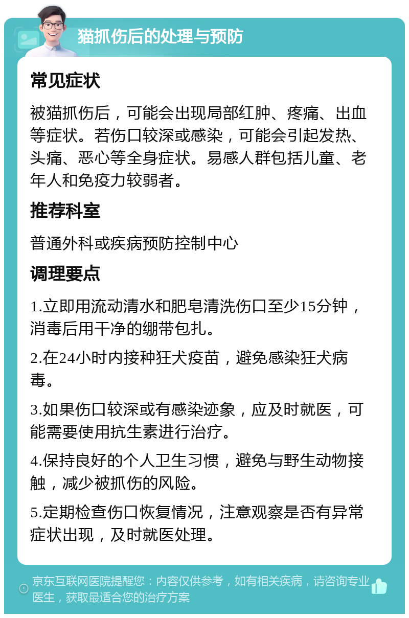 猫抓伤后的处理与预防 常见症状 被猫抓伤后，可能会出现局部红肿、疼痛、出血等症状。若伤口较深或感染，可能会引起发热、头痛、恶心等全身症状。易感人群包括儿童、老年人和免疫力较弱者。 推荐科室 普通外科或疾病预防控制中心 调理要点 1.立即用流动清水和肥皂清洗伤口至少15分钟，消毒后用干净的绷带包扎。 2.在24小时内接种狂犬疫苗，避免感染狂犬病毒。 3.如果伤口较深或有感染迹象，应及时就医，可能需要使用抗生素进行治疗。 4.保持良好的个人卫生习惯，避免与野生动物接触，减少被抓伤的风险。 5.定期检查伤口恢复情况，注意观察是否有异常症状出现，及时就医处理。