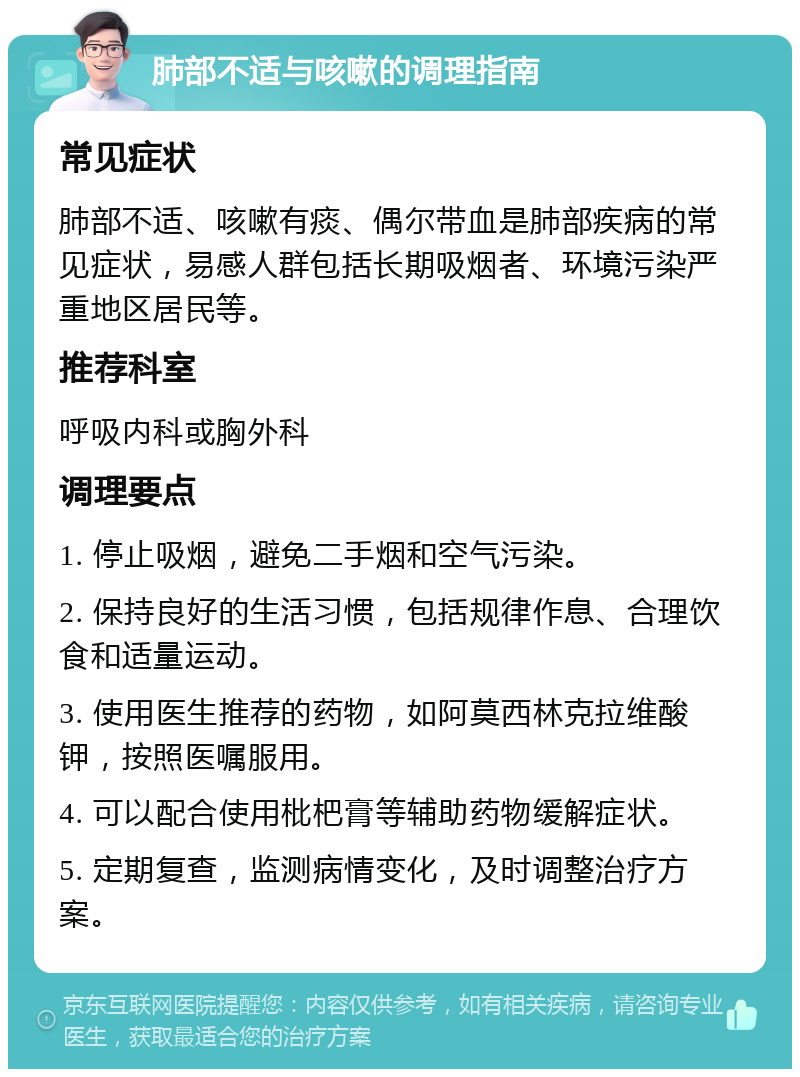 肺部不适与咳嗽的调理指南 常见症状 肺部不适、咳嗽有痰、偶尔带血是肺部疾病的常见症状，易感人群包括长期吸烟者、环境污染严重地区居民等。 推荐科室 呼吸内科或胸外科 调理要点 1. 停止吸烟，避免二手烟和空气污染。 2. 保持良好的生活习惯，包括规律作息、合理饮食和适量运动。 3. 使用医生推荐的药物，如阿莫西林克拉维酸钾，按照医嘱服用。 4. 可以配合使用枇杷膏等辅助药物缓解症状。 5. 定期复查，监测病情变化，及时调整治疗方案。