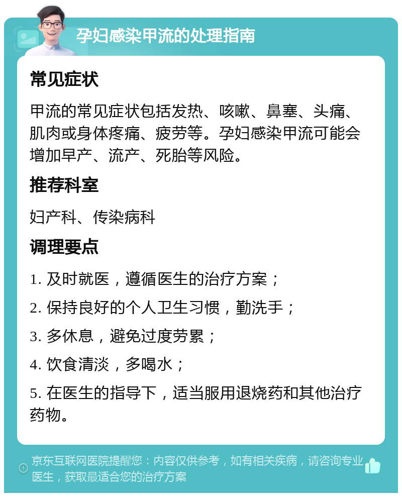 孕妇感染甲流的处理指南 常见症状 甲流的常见症状包括发热、咳嗽、鼻塞、头痛、肌肉或身体疼痛、疲劳等。孕妇感染甲流可能会增加早产、流产、死胎等风险。 推荐科室 妇产科、传染病科 调理要点 1. 及时就医，遵循医生的治疗方案； 2. 保持良好的个人卫生习惯，勤洗手； 3. 多休息，避免过度劳累； 4. 饮食清淡，多喝水； 5. 在医生的指导下，适当服用退烧药和其他治疗药物。