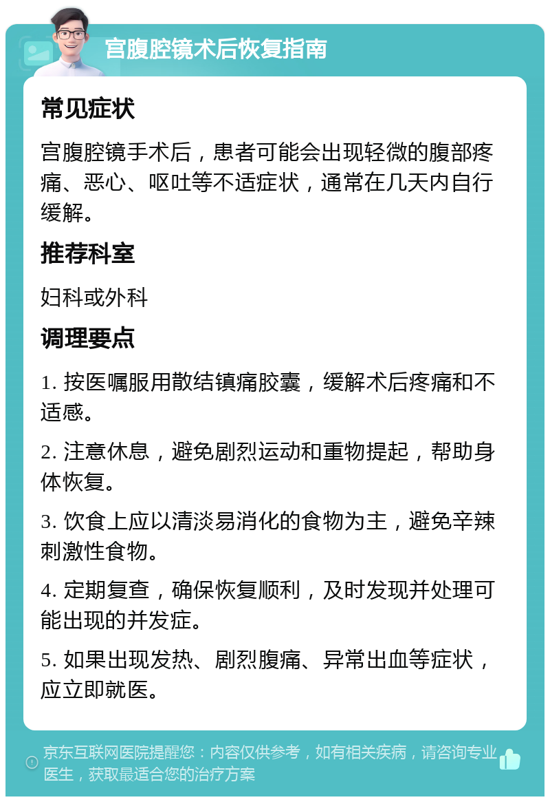 宫腹腔镜术后恢复指南 常见症状 宫腹腔镜手术后，患者可能会出现轻微的腹部疼痛、恶心、呕吐等不适症状，通常在几天内自行缓解。 推荐科室 妇科或外科 调理要点 1. 按医嘱服用散结镇痛胶囊，缓解术后疼痛和不适感。 2. 注意休息，避免剧烈运动和重物提起，帮助身体恢复。 3. 饮食上应以清淡易消化的食物为主，避免辛辣刺激性食物。 4. 定期复查，确保恢复顺利，及时发现并处理可能出现的并发症。 5. 如果出现发热、剧烈腹痛、异常出血等症状，应立即就医。