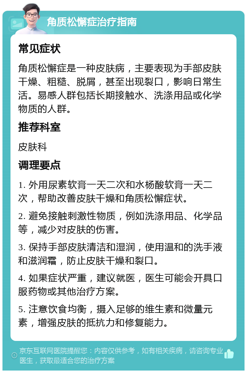 角质松懈症治疗指南 常见症状 角质松懈症是一种皮肤病，主要表现为手部皮肤干燥、粗糙、脱屑，甚至出现裂口，影响日常生活。易感人群包括长期接触水、洗涤用品或化学物质的人群。 推荐科室 皮肤科 调理要点 1. 外用尿素软膏一天二次和水杨酸软膏一天二次，帮助改善皮肤干燥和角质松懈症状。 2. 避免接触刺激性物质，例如洗涤用品、化学品等，减少对皮肤的伤害。 3. 保持手部皮肤清洁和湿润，使用温和的洗手液和滋润霜，防止皮肤干燥和裂口。 4. 如果症状严重，建议就医，医生可能会开具口服药物或其他治疗方案。 5. 注意饮食均衡，摄入足够的维生素和微量元素，增强皮肤的抵抗力和修复能力。