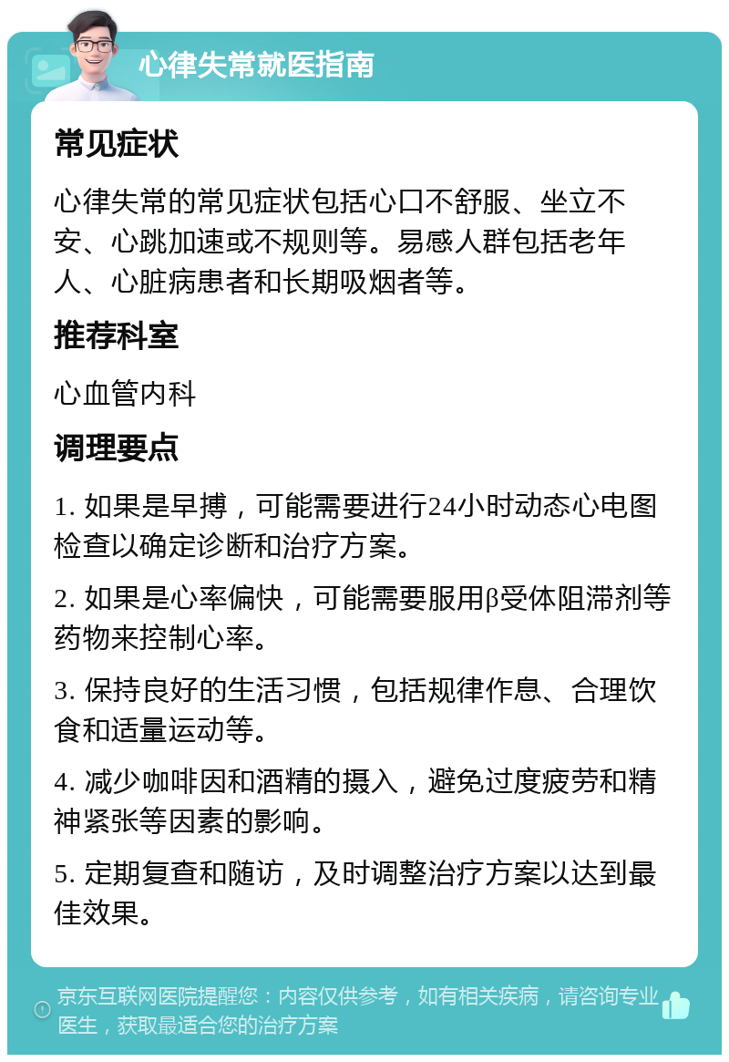 心律失常就医指南 常见症状 心律失常的常见症状包括心口不舒服、坐立不安、心跳加速或不规则等。易感人群包括老年人、心脏病患者和长期吸烟者等。 推荐科室 心血管内科 调理要点 1. 如果是早搏，可能需要进行24小时动态心电图检查以确定诊断和治疗方案。 2. 如果是心率偏快，可能需要服用β受体阻滞剂等药物来控制心率。 3. 保持良好的生活习惯，包括规律作息、合理饮食和适量运动等。 4. 减少咖啡因和酒精的摄入，避免过度疲劳和精神紧张等因素的影响。 5. 定期复查和随访，及时调整治疗方案以达到最佳效果。