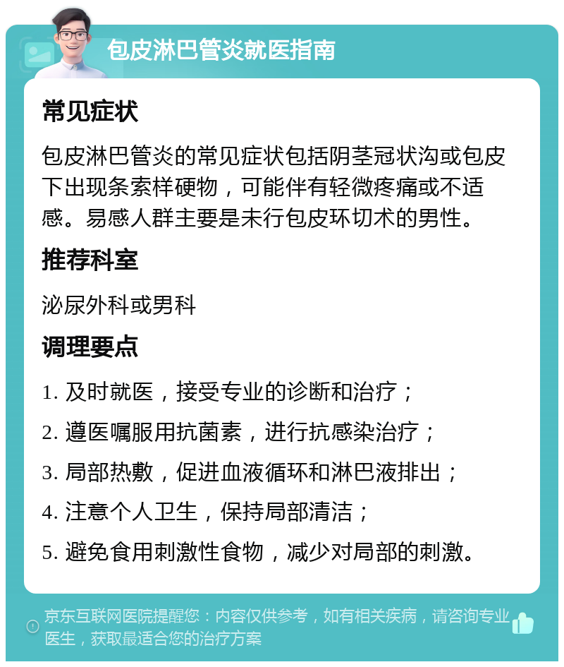 包皮淋巴管炎就医指南 常见症状 包皮淋巴管炎的常见症状包括阴茎冠状沟或包皮下出现条索样硬物，可能伴有轻微疼痛或不适感。易感人群主要是未行包皮环切术的男性。 推荐科室 泌尿外科或男科 调理要点 1. 及时就医，接受专业的诊断和治疗； 2. 遵医嘱服用抗菌素，进行抗感染治疗； 3. 局部热敷，促进血液循环和淋巴液排出； 4. 注意个人卫生，保持局部清洁； 5. 避免食用刺激性食物，减少对局部的刺激。