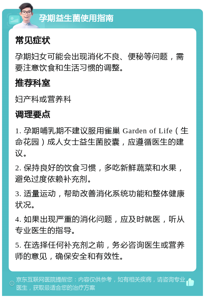 孕期益生菌使用指南 常见症状 孕期妇女可能会出现消化不良、便秘等问题，需要注意饮食和生活习惯的调整。 推荐科室 妇产科或营养科 调理要点 1. 孕期哺乳期不建议服用雀巢 Garden of Life（生命花园）成人女士益生菌胶囊，应遵循医生的建议。 2. 保持良好的饮食习惯，多吃新鲜蔬菜和水果，避免过度依赖补充剂。 3. 适量运动，帮助改善消化系统功能和整体健康状况。 4. 如果出现严重的消化问题，应及时就医，听从专业医生的指导。 5. 在选择任何补充剂之前，务必咨询医生或营养师的意见，确保安全和有效性。