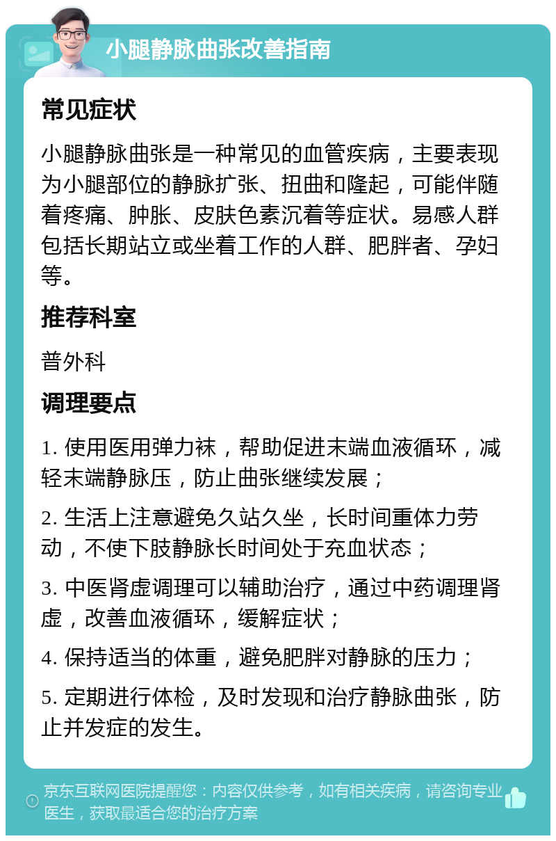 小腿静脉曲张改善指南 常见症状 小腿静脉曲张是一种常见的血管疾病，主要表现为小腿部位的静脉扩张、扭曲和隆起，可能伴随着疼痛、肿胀、皮肤色素沉着等症状。易感人群包括长期站立或坐着工作的人群、肥胖者、孕妇等。 推荐科室 普外科 调理要点 1. 使用医用弹力袜，帮助促进末端血液循环，减轻末端静脉压，防止曲张继续发展； 2. 生活上注意避免久站久坐，长时间重体力劳动，不使下肢静脉长时间处于充血状态； 3. 中医肾虚调理可以辅助治疗，通过中药调理肾虚，改善血液循环，缓解症状； 4. 保持适当的体重，避免肥胖对静脉的压力； 5. 定期进行体检，及时发现和治疗静脉曲张，防止并发症的发生。