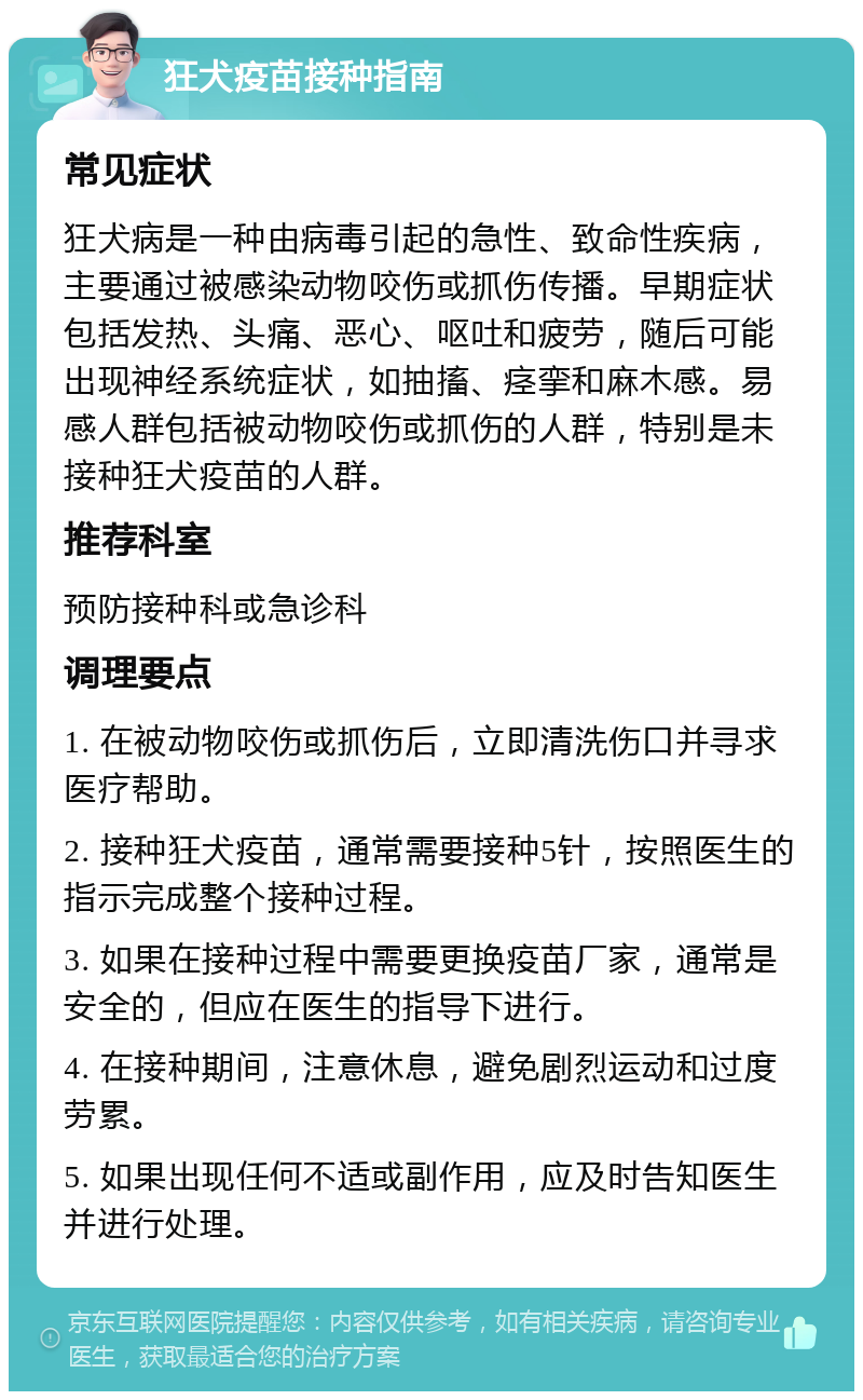 狂犬疫苗接种指南 常见症状 狂犬病是一种由病毒引起的急性、致命性疾病，主要通过被感染动物咬伤或抓伤传播。早期症状包括发热、头痛、恶心、呕吐和疲劳，随后可能出现神经系统症状，如抽搐、痉挛和麻木感。易感人群包括被动物咬伤或抓伤的人群，特别是未接种狂犬疫苗的人群。 推荐科室 预防接种科或急诊科 调理要点 1. 在被动物咬伤或抓伤后，立即清洗伤口并寻求医疗帮助。 2. 接种狂犬疫苗，通常需要接种5针，按照医生的指示完成整个接种过程。 3. 如果在接种过程中需要更换疫苗厂家，通常是安全的，但应在医生的指导下进行。 4. 在接种期间，注意休息，避免剧烈运动和过度劳累。 5. 如果出现任何不适或副作用，应及时告知医生并进行处理。