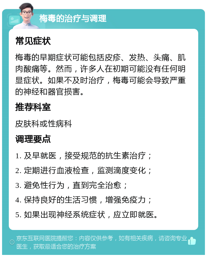 梅毒的治疗与调理 常见症状 梅毒的早期症状可能包括皮疹、发热、头痛、肌肉酸痛等。然而，许多人在初期可能没有任何明显症状。如果不及时治疗，梅毒可能会导致严重的神经和器官损害。 推荐科室 皮肤科或性病科 调理要点 1. 及早就医，接受规范的抗生素治疗； 2. 定期进行血液检查，监测滴度变化； 3. 避免性行为，直到完全治愈； 4. 保持良好的生活习惯，增强免疫力； 5. 如果出现神经系统症状，应立即就医。