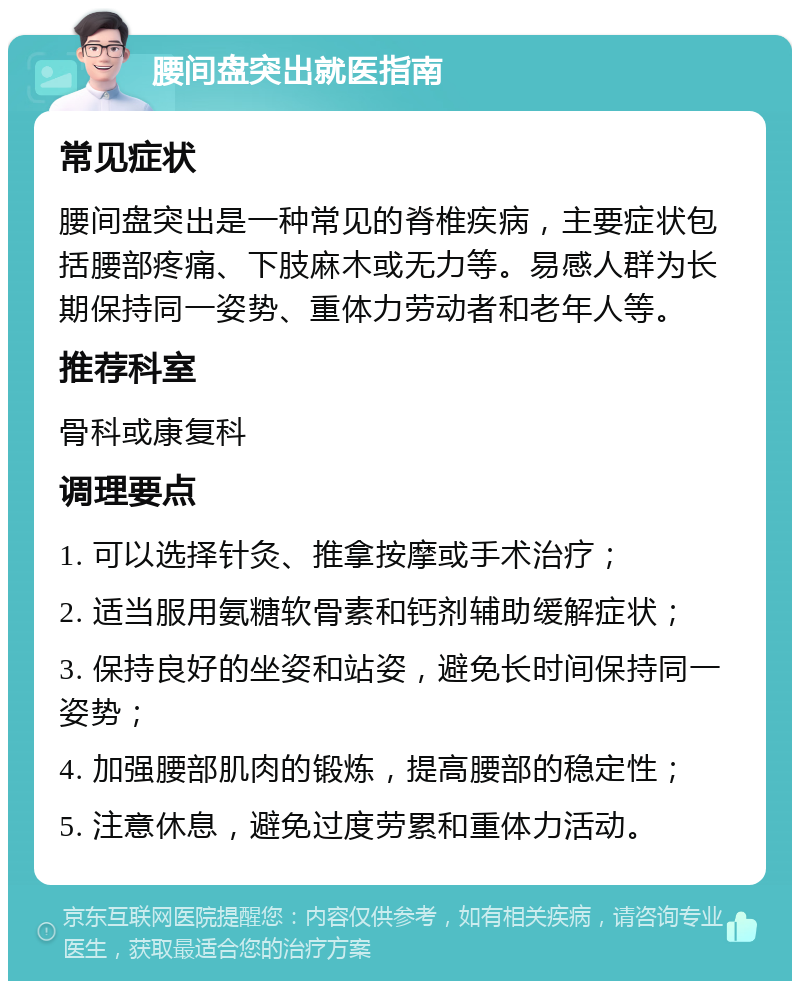 腰间盘突出就医指南 常见症状 腰间盘突出是一种常见的脊椎疾病，主要症状包括腰部疼痛、下肢麻木或无力等。易感人群为长期保持同一姿势、重体力劳动者和老年人等。 推荐科室 骨科或康复科 调理要点 1. 可以选择针灸、推拿按摩或手术治疗； 2. 适当服用氨糖软骨素和钙剂辅助缓解症状； 3. 保持良好的坐姿和站姿，避免长时间保持同一姿势； 4. 加强腰部肌肉的锻炼，提高腰部的稳定性； 5. 注意休息，避免过度劳累和重体力活动。