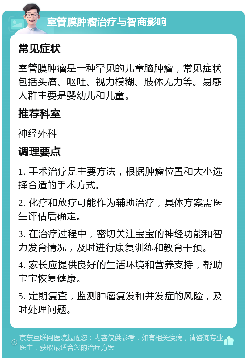 室管膜肿瘤治疗与智商影响 常见症状 室管膜肿瘤是一种罕见的儿童脑肿瘤，常见症状包括头痛、呕吐、视力模糊、肢体无力等。易感人群主要是婴幼儿和儿童。 推荐科室 神经外科 调理要点 1. 手术治疗是主要方法，根据肿瘤位置和大小选择合适的手术方式。 2. 化疗和放疗可能作为辅助治疗，具体方案需医生评估后确定。 3. 在治疗过程中，密切关注宝宝的神经功能和智力发育情况，及时进行康复训练和教育干预。 4. 家长应提供良好的生活环境和营养支持，帮助宝宝恢复健康。 5. 定期复查，监测肿瘤复发和并发症的风险，及时处理问题。