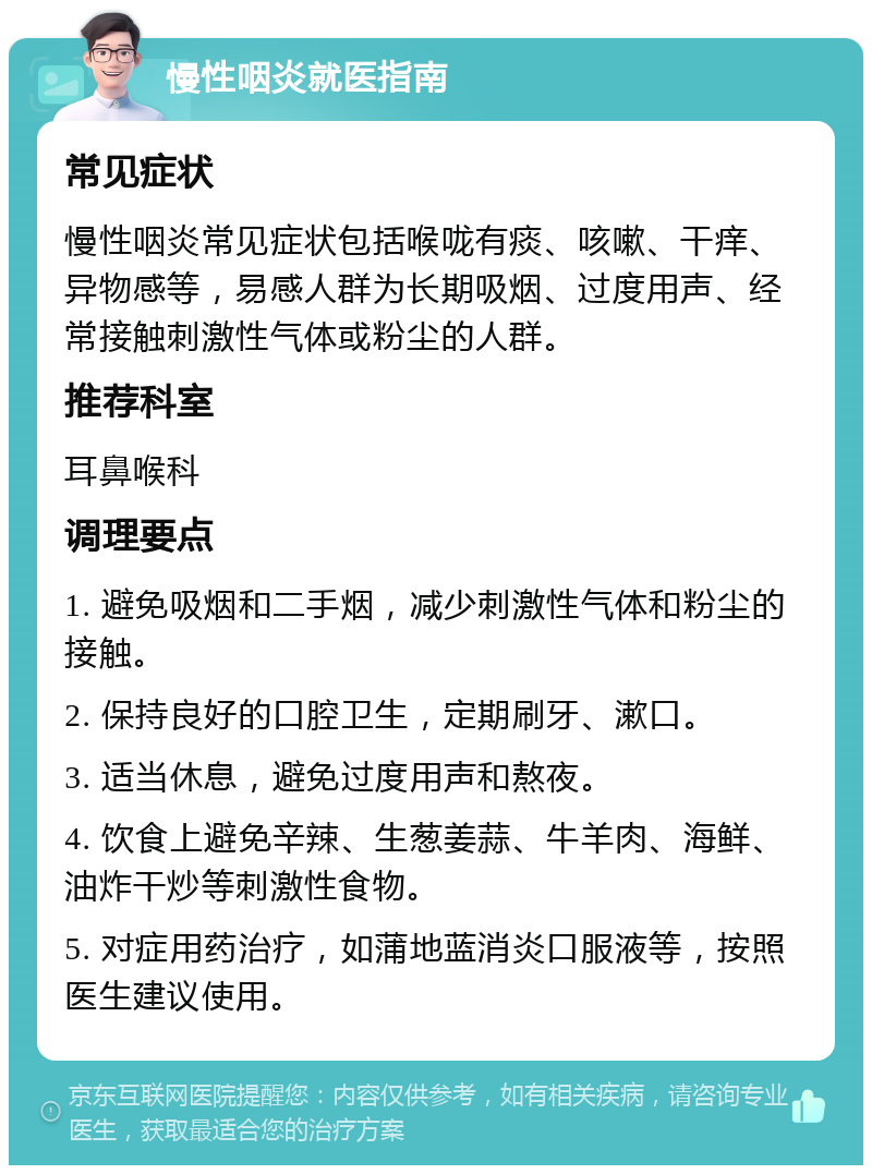 慢性咽炎就医指南 常见症状 慢性咽炎常见症状包括喉咙有痰、咳嗽、干痒、异物感等，易感人群为长期吸烟、过度用声、经常接触刺激性气体或粉尘的人群。 推荐科室 耳鼻喉科 调理要点 1. 避免吸烟和二手烟，减少刺激性气体和粉尘的接触。 2. 保持良好的口腔卫生，定期刷牙、漱口。 3. 适当休息，避免过度用声和熬夜。 4. 饮食上避免辛辣、生葱姜蒜、牛羊肉、海鲜、油炸干炒等刺激性食物。 5. 对症用药治疗，如蒲地蓝消炎口服液等，按照医生建议使用。