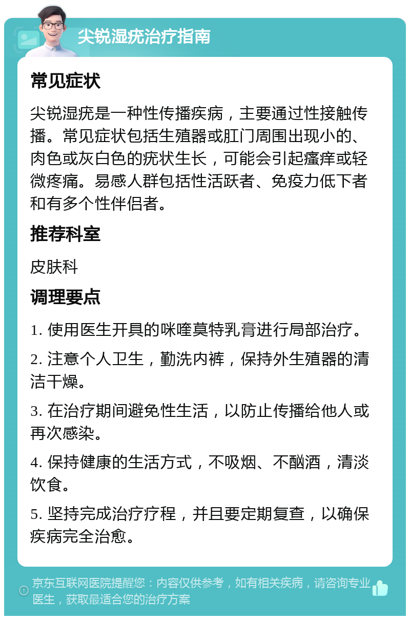 尖锐湿疣治疗指南 常见症状 尖锐湿疣是一种性传播疾病，主要通过性接触传播。常见症状包括生殖器或肛门周围出现小的、肉色或灰白色的疣状生长，可能会引起瘙痒或轻微疼痛。易感人群包括性活跃者、免疫力低下者和有多个性伴侣者。 推荐科室 皮肤科 调理要点 1. 使用医生开具的咪喹莫特乳膏进行局部治疗。 2. 注意个人卫生，勤洗内裤，保持外生殖器的清洁干燥。 3. 在治疗期间避免性生活，以防止传播给他人或再次感染。 4. 保持健康的生活方式，不吸烟、不酗酒，清淡饮食。 5. 坚持完成治疗疗程，并且要定期复查，以确保疾病完全治愈。