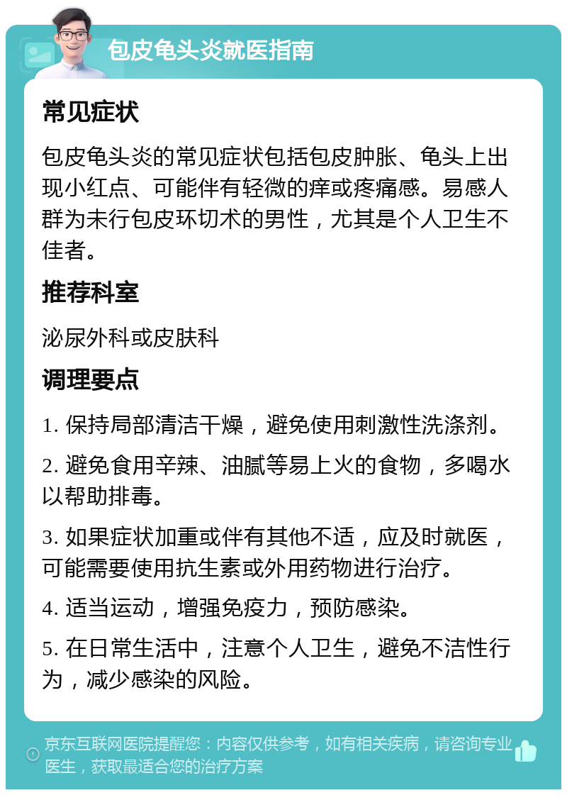 包皮龟头炎就医指南 常见症状 包皮龟头炎的常见症状包括包皮肿胀、龟头上出现小红点、可能伴有轻微的痒或疼痛感。易感人群为未行包皮环切术的男性，尤其是个人卫生不佳者。 推荐科室 泌尿外科或皮肤科 调理要点 1. 保持局部清洁干燥，避免使用刺激性洗涤剂。 2. 避免食用辛辣、油腻等易上火的食物，多喝水以帮助排毒。 3. 如果症状加重或伴有其他不适，应及时就医，可能需要使用抗生素或外用药物进行治疗。 4. 适当运动，增强免疫力，预防感染。 5. 在日常生活中，注意个人卫生，避免不洁性行为，减少感染的风险。