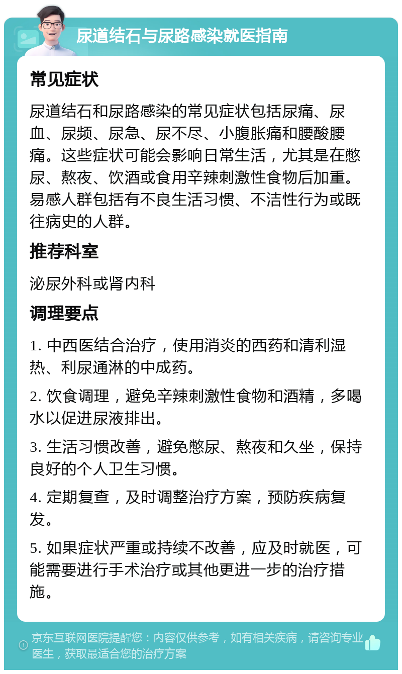 尿道结石与尿路感染就医指南 常见症状 尿道结石和尿路感染的常见症状包括尿痛、尿血、尿频、尿急、尿不尽、小腹胀痛和腰酸腰痛。这些症状可能会影响日常生活，尤其是在憋尿、熬夜、饮酒或食用辛辣刺激性食物后加重。易感人群包括有不良生活习惯、不洁性行为或既往病史的人群。 推荐科室 泌尿外科或肾内科 调理要点 1. 中西医结合治疗，使用消炎的西药和清利湿热、利尿通淋的中成药。 2. 饮食调理，避免辛辣刺激性食物和酒精，多喝水以促进尿液排出。 3. 生活习惯改善，避免憋尿、熬夜和久坐，保持良好的个人卫生习惯。 4. 定期复查，及时调整治疗方案，预防疾病复发。 5. 如果症状严重或持续不改善，应及时就医，可能需要进行手术治疗或其他更进一步的治疗措施。