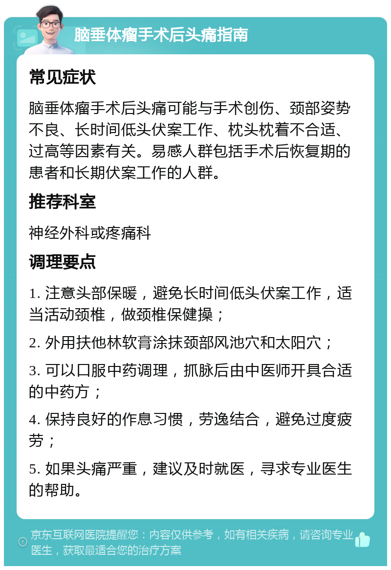 脑垂体瘤手术后头痛指南 常见症状 脑垂体瘤手术后头痛可能与手术创伤、颈部姿势不良、长时间低头伏案工作、枕头枕着不合适、过高等因素有关。易感人群包括手术后恢复期的患者和长期伏案工作的人群。 推荐科室 神经外科或疼痛科 调理要点 1. 注意头部保暖，避免长时间低头伏案工作，适当活动颈椎，做颈椎保健操； 2. 外用扶他林软膏涂抹颈部风池穴和太阳穴； 3. 可以口服中药调理，抓脉后由中医师开具合适的中药方； 4. 保持良好的作息习惯，劳逸结合，避免过度疲劳； 5. 如果头痛严重，建议及时就医，寻求专业医生的帮助。