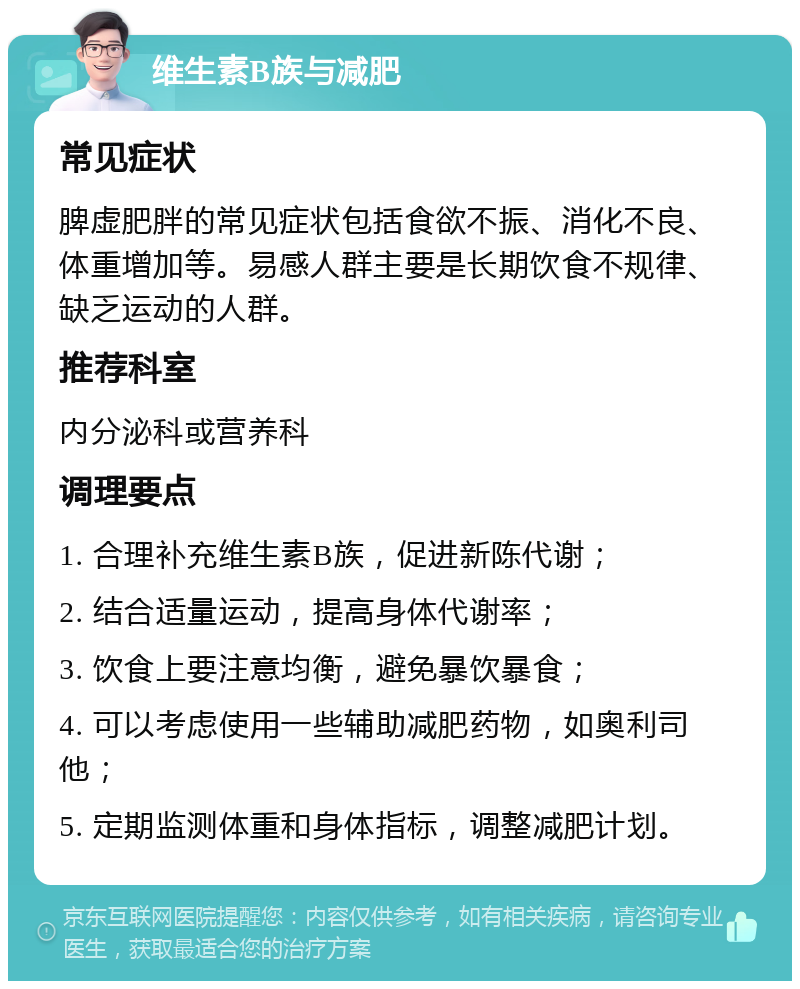 维生素B族与减肥 常见症状 脾虚肥胖的常见症状包括食欲不振、消化不良、体重增加等。易感人群主要是长期饮食不规律、缺乏运动的人群。 推荐科室 内分泌科或营养科 调理要点 1. 合理补充维生素B族，促进新陈代谢； 2. 结合适量运动，提高身体代谢率； 3. 饮食上要注意均衡，避免暴饮暴食； 4. 可以考虑使用一些辅助减肥药物，如奥利司他； 5. 定期监测体重和身体指标，调整减肥计划。