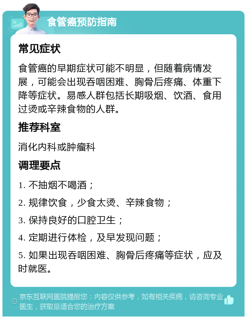 食管癌预防指南 常见症状 食管癌的早期症状可能不明显，但随着病情发展，可能会出现吞咽困难、胸骨后疼痛、体重下降等症状。易感人群包括长期吸烟、饮酒、食用过烫或辛辣食物的人群。 推荐科室 消化内科或肿瘤科 调理要点 1. 不抽烟不喝酒； 2. 规律饮食，少食太烫、辛辣食物； 3. 保持良好的口腔卫生； 4. 定期进行体检，及早发现问题； 5. 如果出现吞咽困难、胸骨后疼痛等症状，应及时就医。