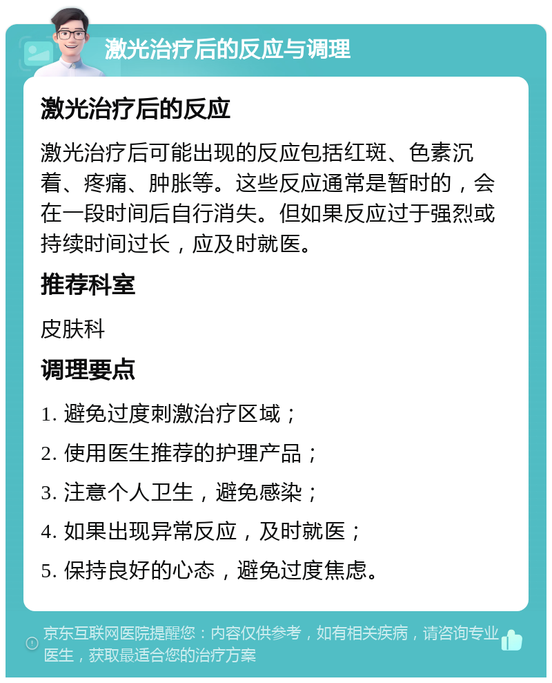 激光治疗后的反应与调理 激光治疗后的反应 激光治疗后可能出现的反应包括红斑、色素沉着、疼痛、肿胀等。这些反应通常是暂时的，会在一段时间后自行消失。但如果反应过于强烈或持续时间过长，应及时就医。 推荐科室 皮肤科 调理要点 1. 避免过度刺激治疗区域； 2. 使用医生推荐的护理产品； 3. 注意个人卫生，避免感染； 4. 如果出现异常反应，及时就医； 5. 保持良好的心态，避免过度焦虑。