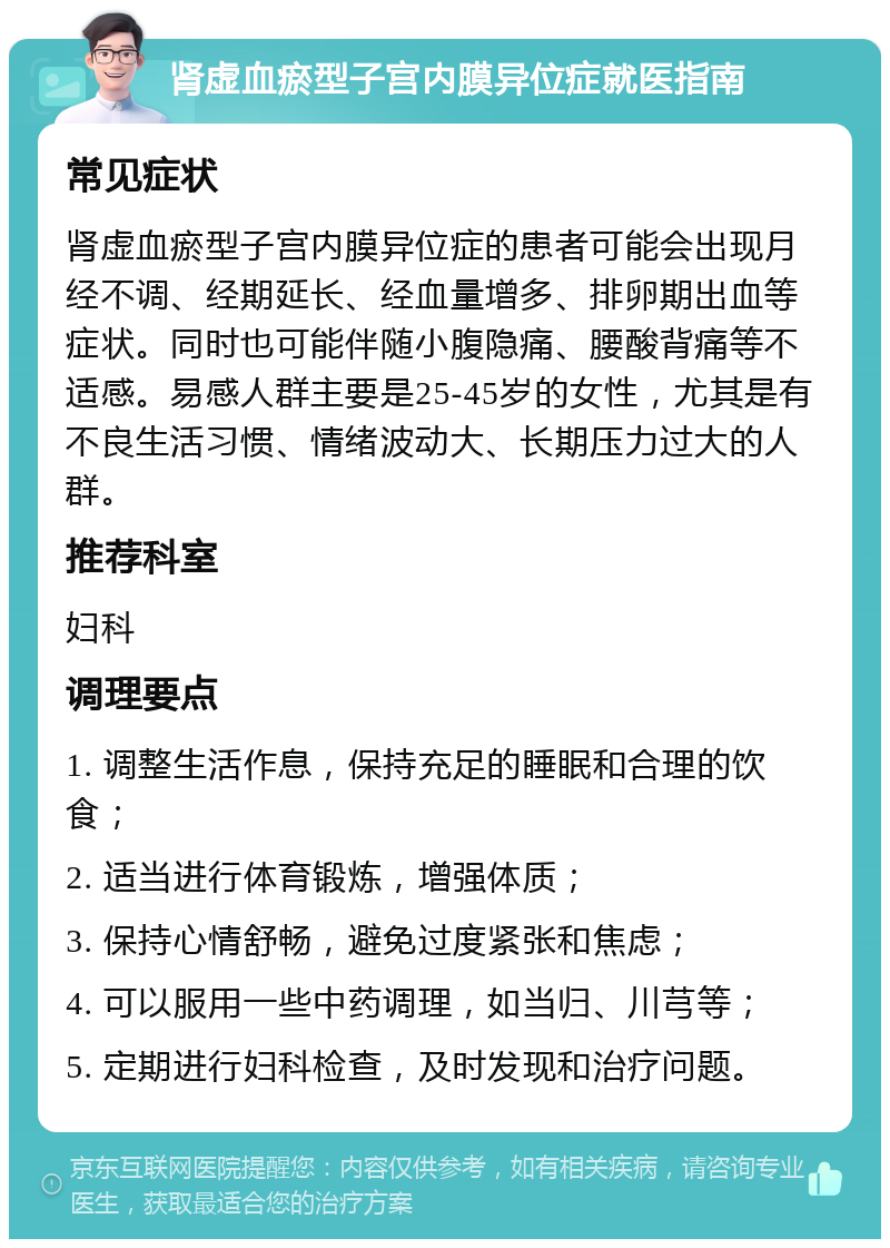 肾虚血瘀型子宫内膜异位症就医指南 常见症状 肾虚血瘀型子宫内膜异位症的患者可能会出现月经不调、经期延长、经血量增多、排卵期出血等症状。同时也可能伴随小腹隐痛、腰酸背痛等不适感。易感人群主要是25-45岁的女性，尤其是有不良生活习惯、情绪波动大、长期压力过大的人群。 推荐科室 妇科 调理要点 1. 调整生活作息，保持充足的睡眠和合理的饮食； 2. 适当进行体育锻炼，增强体质； 3. 保持心情舒畅，避免过度紧张和焦虑； 4. 可以服用一些中药调理，如当归、川芎等； 5. 定期进行妇科检查，及时发现和治疗问题。