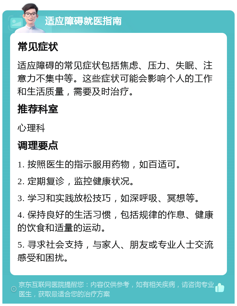 适应障碍就医指南 常见症状 适应障碍的常见症状包括焦虑、压力、失眠、注意力不集中等。这些症状可能会影响个人的工作和生活质量，需要及时治疗。 推荐科室 心理科 调理要点 1. 按照医生的指示服用药物，如百适可。 2. 定期复诊，监控健康状况。 3. 学习和实践放松技巧，如深呼吸、冥想等。 4. 保持良好的生活习惯，包括规律的作息、健康的饮食和适量的运动。 5. 寻求社会支持，与家人、朋友或专业人士交流感受和困扰。